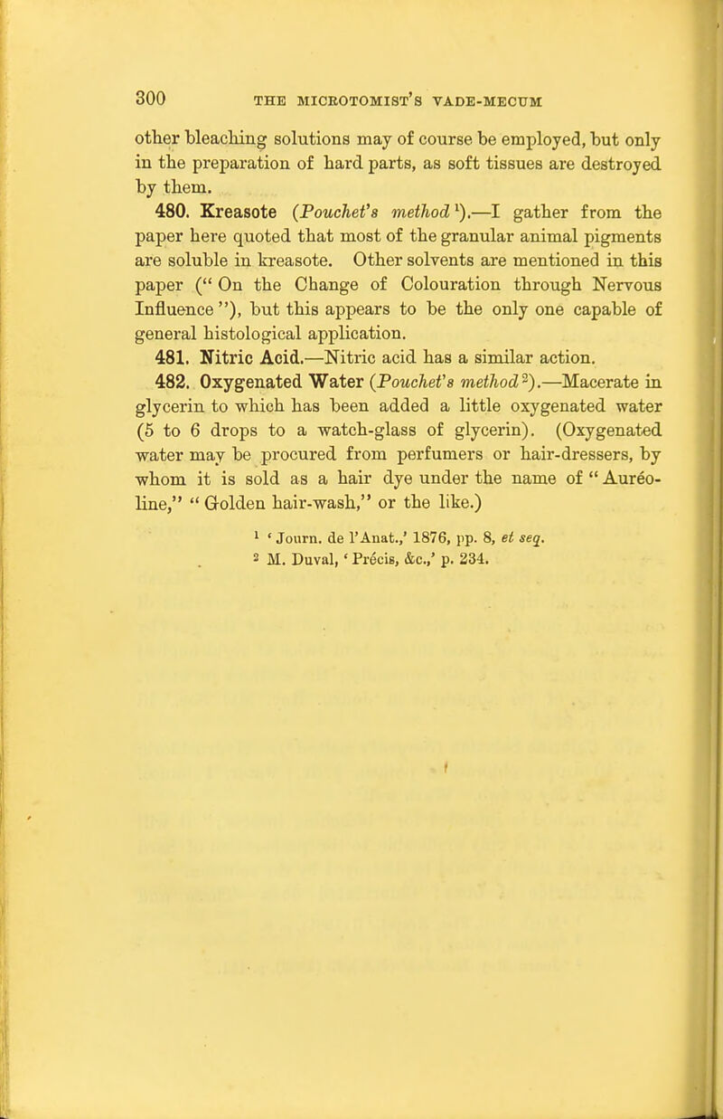 other bleacliing solutions may of course be employed, but only in the preparation of hard parts, as soft tissues are destroyed by them. 480. Kreasote (Pouchet's method^).—I gather from the paper here quoted that most of the granular animal pigments are soluble in kreasote. Other solvents are mentioned in this paper ( On the Change of Colouration through Nervous Influence ), but this appears to be the only one capable of general histological application. 481. Nitric Acid.—Nitric acid has a similar action. 482. Oxygenated Water (PoucheVs method'^).—Macerate in glycerin to which has been added a little oxygenated water (5 to 6 drops to a watch-glass of glycerin). (Oxygenated water may be procured from perfumers or hair-dressers, by whom it is sold as a hair dye under the name of  Aureo- line,  Golden hair-wash, or the like.) 1 ' Journ. de I'Anat.,' 1876, pp. 8, et seq. 2 M. Duval,' Precis, &c.,' p. 234. I