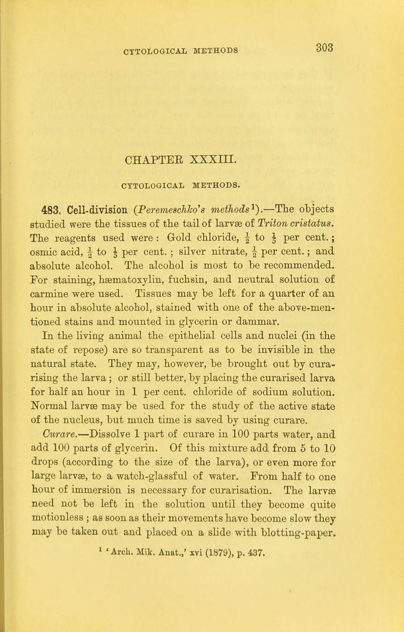 CHAPTEE XXXm. CYTOLOGICAL METHODS. 483. Cell-division (PeremescJiJco's metJwds^).—The objects studied were the tissues of the tail of larvae of Triton cristatus. The reagents used were: Gold chloride, | to ^ per cent.; osmic acid, | to ^ per cent. ; silver nitrate, | per cent.; and absolute alcohol. The alcohol is most to be recommended. For staining, hsematoxylin, fuchsin, and neutral solution of carmine were used. Tissues may be left for a quarter of an hour in absolute alcohol, stained with one of the above-men- tioned stains and mounted in glycerin or dammar. In the living animal the epithelial cells and nuclei (in th.e state of repose) are so transparent as to be invisible in the natural state. They may, however, be brought out by cura- rising the larva ; or still better, by placing the curarised larva for half an hour in 1 per cent, chloride of sodium solution. Normal larvse may be used for the study of the active state of the nucleus, but much time is saved by using curare. Curare.—Dissolve 1 part of curare in 100 parts water, and add 100 parts of glycerin. Of this mixture add from 5 to 10 drops (according to the size of the larva), or even more for large larvse, to a watch-glassful of water. From half to one hour of immersion is necessary for curarisation. The larvse need not be left in the solution until they become quite motionless ; as soon as their movements have become slow they may be taken out and placed on a slide with blotting-paper.