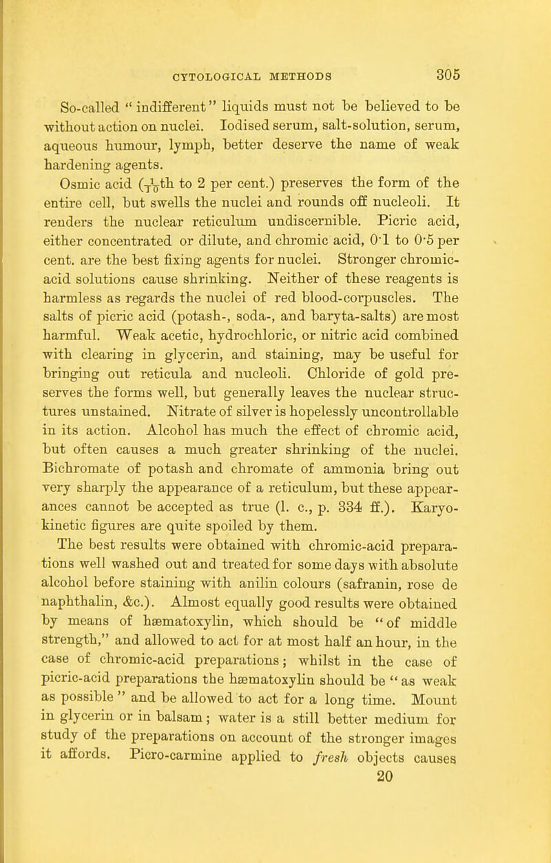 So-called  indifferent liquids must not be believed to be without action on nuclei. Iodised serum, salt-solution, serum, aqueous humour, lymph, better deserve the name of weak hardening agents. Osmic acid (j\tla. to 2 per cent.) preserves the form of the entire cell, but swells the nuclei and rounds off nucleoli. It renders the nuclear reticulum undiscernible. Picric acid, either concentrated or dilute, and chromic acid, O'l to 0'5 per cent, are the best fixing agents for nuclei. Stronger chromic- acid solutions cause shrinking. Neither of these reagents is harmless as regards the nuclei of red blood-corpuscles. The salts of picric acid (potash-, soda-, and baryta-salts) are most harmful. Weak acetic, hydrochloric, or nitric acid combined with clearing in glycerin, and staining, may be useful for bringing out reticula and nucleoli. Chloride of gold pre- serves the forms well, but generally leaves the nuclear struc- tures unstained. Nitrate of silver is hopelessly uncontrollable in its action. Alcohol has much the effect of chromic acid, but often causes a much greater shrinking of the nuclei. Bichromate of potash and chromate of ammonia bring out very sharply the appearance of a reticulum, but these appear- ances cannot be accepted as true (1. c, p. 334 ff.). Karyo- kinetic figures are quite spoiled by them. The best results were obtained with chromic-acid prepara- tions well washed out and treated for some days with absolute alcohol before staining with anilin colours (safranin, rose de naphthalin, &c.). Almost equally good results were obtained by means of hsematoxylin, which should be of middle strength, and allowed to act for at most half an hour, in the case of chromic-acid preparations; whilst in the case of picric-acid preparations the hsematoxylin should be  as weak as possible  and be allowed to act for a long time. Mount in glycerin or in balsam; water is a still better medium for study of the preparations on account of the stronger images it affords. Picro-carmine applied to fresh objects causes 20