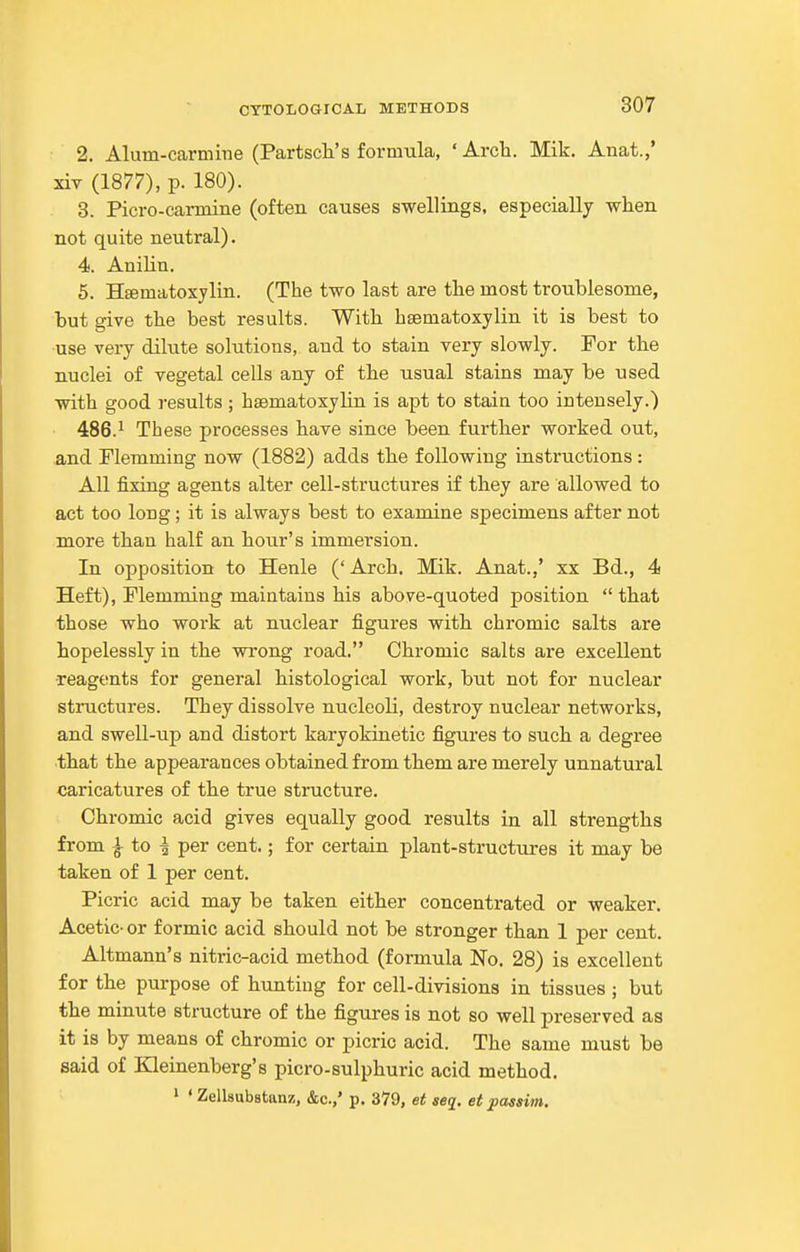 2. Alum-carmine (Partscli's formula, 'Arcli. Mik. Anat.,' xiv (1877), p. 180). 8. Picro-carmine (often causes swellings, especially when not quite neutral). 4. Anilin. 5. Hsematoxylin. (The two last are the most troublesome, but give the best results. With hsematoxylin it is best to use very dilute solutions, and to stain very slowly. For the nuclei of vegetal cells any of the usual stains may be used with good results ; hsematoxylin is apt to stain too intensely.) 486.^ These processes have since been further worked out, and riemming now (1882) adds the following instructions : All fixing agents alter cell-structures if they are allowed to act too long; it is always best to examine specimens after not more than half an hour's immersion. In opposition to Henle ('Arch. Mik. Anat.,' xx Bd., 4 Heft), Plemming maintains his above-quoted position  that those who work at nuclear figures with chromic salts are hopelessly in the wrong road, Chromic salts are excellent ■reagents for general histological work, but not for nuclear structures. They dissolve nucleoli, destroy nuclear networks, and swell-up and distort karyokinetic figures to such a degree that the appearances obtained from them are merely unnatural caricatures of the true structure. Chromic acid gives equally good results in all strengths from ^ to ^ per cent.; for certain plant-structures it may be taken of I per cent. Picric acid may be taken either concentrated or weaker. Acetic- or formic acid should not be stronger than 1 per cent. Altmann's nitric-acid method (formula No. 28) is excellent for the purpose of hunting for cell-divisions in tissues ; but the minute structure of the figures is not so well preserved as it is by means of chromic or picric acid. The same must be said of IQeinenberg's picro-sulphuric acid method. ' ' Zellsubstanz, &c.,' p. 379, et seq. et passim.