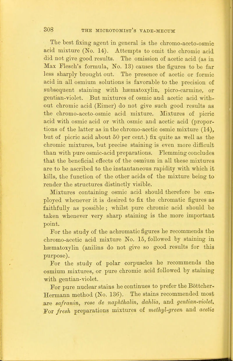 The best fixing agent in general is the chromo-aceto-osmic acid mixture (No. 14). Attempts to omit the chromic acid did not give good results. The omission of acetic acid (as in Max Plesch's formula, No. 13) causes the figures to be far less sharply brought out. The presence of acetic or formic acid in all osmium solutions is favorable to the precision of subsequent staining with hsematoxylin, picro-cai-mine, or gentian-violet. But mixtures of osmic and acetic acid with- out chromic acid (Eimer) do not give such good results as the chromo-aceto-osmic acid mixture. Mixtures of picric acid with osmic acid or with osmic and acetic acid (propor- tions of the latter as in the chromo-acetic osmic mixture (14), but of picric acid about 60 per cent.) fix quite as well as the chromic mixtures, but precise staining is even more difficult than with pure osmic-acid preparations. Flemming concludes that the beneficial effects of the osmium in all these mixtures are to be asci'ibed to the instantaneous rapidity with which it tills, the function of the other acids of the mixture being to render the structures distinctly visible. Mixtures containing osmic acid should therefore be em- ployed whenever it is desired to fix the chromatic figures as faithfully as possible ; whilst pure chromic acid should be taken whenever very sharp staining is the more important point. For the study of the achromatic figures he recommends the chromo-acetic acid mixture No. 15, followed by staining in haematoxylin (anilins do not give so good results for this purpose). For the study of polar corpuscles he recommends the osmium mixtures, or pure chromic acid followed by staining with gentian-violet. For pure nuclear stains he continues to prefer the Bottcher- Hermann method (No. 136). The stains recommended most are safranin, rose de naphthalin, dahlia, and gentian-violet. For fresh preparations mixtures of methyl-gree^i and acetic