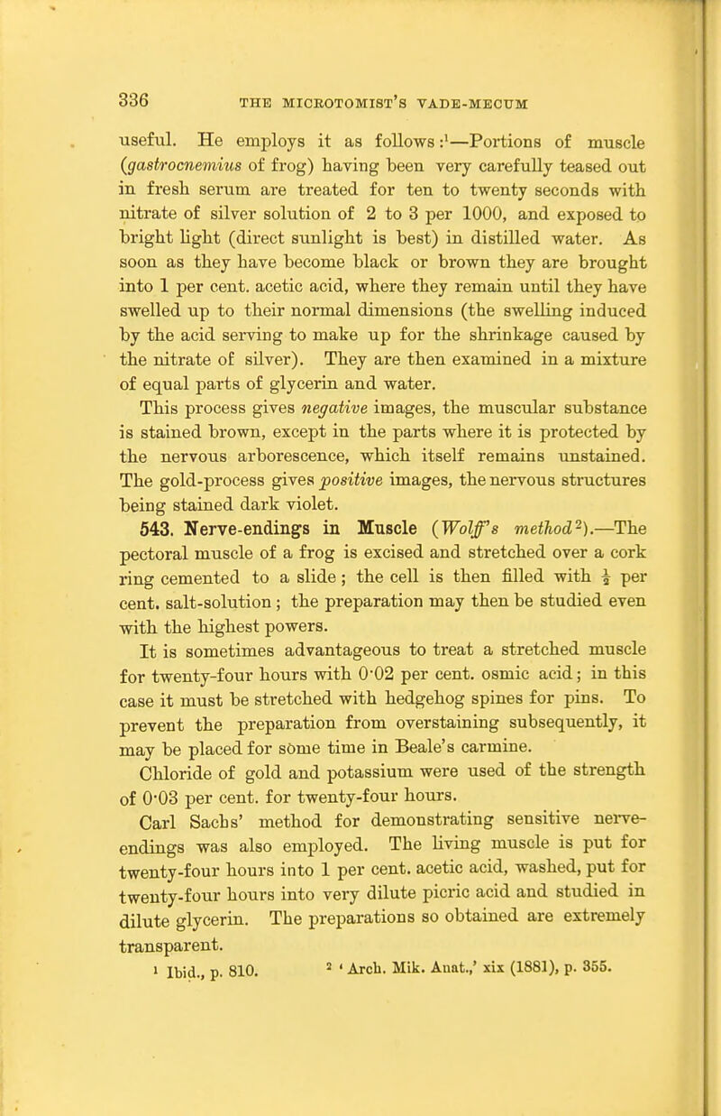 useful. He employs it as follows—Portions of muscle {gastrocnemius of frog) having been very carefuUy teased out in fresh serum are treated for ten to twenty seconds with nitrate of silver solution of 2 to 3 per 1000, and exposed to bright hght (direct sunlight is best) in distilled water. As soon as they have become black or brown they are brought into 1 per cent, acetic acid, where they remain until they have swelled up to their normal dimensions (the swelling induced by the acid serving to make up for the shrinkage caused by the nitrate of silver). They are then examined in a mixture of equal parts of glycerin and water. This process gives negative images, the muscular substance is stained brown, except in the parts where it is protected by the nervous arborescence, which itself remains imstained. The gold-process gives positive images, the nervous stnictures being stained dark violet. 543. Nerve-endings in Muscle {Wolff's method'^).—The pectoral muscle of a frog is excised and stretched over a cork ring cemented to a slide; the ceU is then filled with \ per cent, salt-solution ; the preparation may then be studied even with the highest powers. It is sometimes advantageous to treat a stretched muscle for twenty-four hours with 002 per cent, osmic acid; in this case it must be stretched with hedgehog spines for pins. To prevent the preparation from overstaining subsequently, it may be placed for sOme time in Beale's carmine. Chloride of gold and potassium were used of the strength of 0-03 per cent, for twenty-four hours. Carl Sachs' method for demonstrating sensitive nei-ve- endings was also employed. The Hving muscle is put for twenty-four hours into 1 per cent, acetic acid, washed, put for twenty-four hours into very dilute picric acid and studied in dilute glycerin. The preparations so obtained are extremely transparent. > Ibid., p. 810. ' Arch. Mik. Anat.,' six (1881), p. 355.