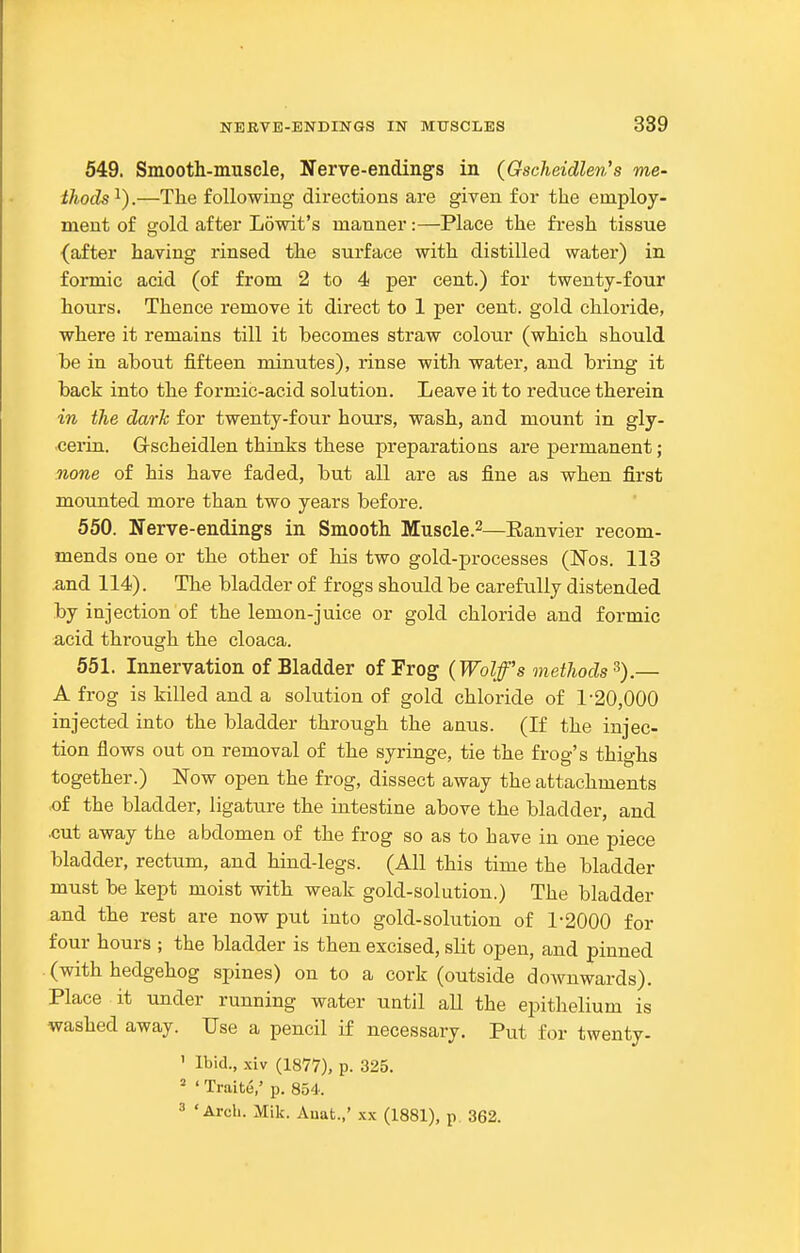 549. Smooth-muscle, Nerve-endings in (Gscheidlen's me- ihods^).—The following directions are given for the employ- ment of gold after Lowit's manner:—Place the fresh tissue {after having rinsed the surface with distilled water) in formic acid (of from 2 to 4 per cent.) for twenty-four hours. Thence remove it direct to 1 per cent, gold chloride, where it remains till it becomes straw colour (which should be in about fifteen minutes), rinse with water, and bring it back into the formic-acid solution. Leave it to reduce therein in the dark for twenty-four hours, wash, and mount in gly- •cerin. Grscheidlen thinks these preparations are permanent; none of his have faded, but all are as fine as when first mounted more than two years before. 550. Nerve-endings in Smooth Muscle.^—Eanvier recom- mends one or the other of his two gold-processes (Nos. 113 and 114). The bladder of frogs should be carefully distended by injection of the lemon-juice or gold chloride and formic acid through the cloaca. 551. Innervation of Bladder of Frog (Wolff's methods^).— A frog is killed and a solution of gold chloride of 1-20,000 injected into the bladder through the anus. (If the injec- tion flows out on removal of the syringe, tie the frog's thighs together.) Now open the frog, dissect away the attachments of the bladder, ligature the intestine above the bladder, and •cut away the abdomen of the frog so as to have in one piece bladder, rectum, and hind-legs. (All this time the bladder must be kept moist with weak gold-solution.) The bladder and the rest are now put into gold-solution of 1-2000 for four hours ; the bladder is then excised, slit open, and pinned (with hedgehog spines) on to a cork (outside downwards). Place it under running water until aU the epithelium is washed away. Use a pencil if necessary. Put for twenty. ' Ibid., xiv (1877), p. 325. = ' TraitB,' p. 854. 3 'Arch. Mik. Auat.,' .x.^ (1881), p. 362.