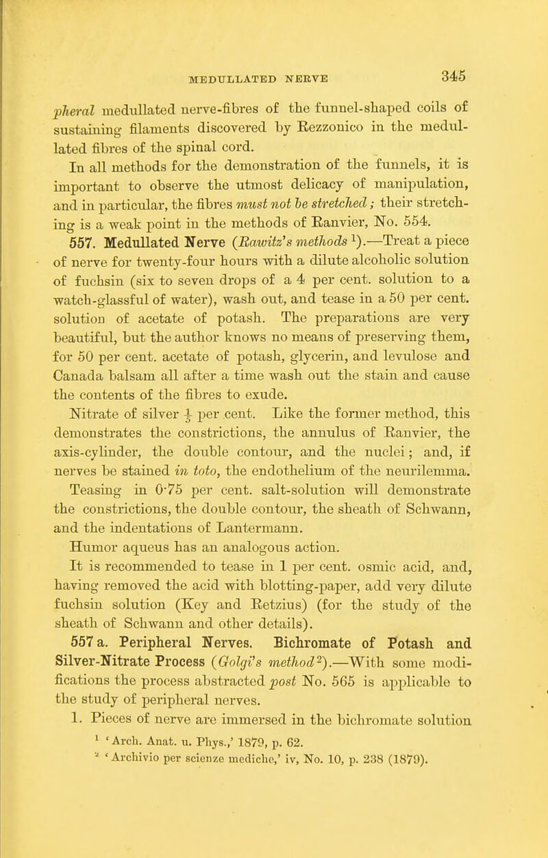 ■plm-al medullated nerve-fibres of the funnel-sliajjed coils of sustaining filaments discovered by Eezzonico in the medul- lated fibres of the spinal cord. In all methods for the demonstration of the funnels, it is important to observe the utmost delicacy of manipulation, and in particular, the fibres must not he stretched; their stretch- ing is a weak point in the methods of Eanvier, No. 564. 557. Medullated Nerve (Bawitz's methods i).—Treat a piece of nerve for twenty-four hours with a dilute alcoholic solution of fuchsin (six to seven drops of a 4 per cent, solution to a watch-glassful of water), wash out, and tease in a 60 per cent, solution of acetate of potash. The preparations are very beautiful, but the author knows no means of preserving them, for 60 per cent, acetate of potash, glycerin, and levulose and Canada balsam all after a time wash out the stain and cause the contents of the fibres to exude. Nitrate of silver ^ per cent. Like the former method, this demonstrates the constrictions, the annulus of Ranvier, the axis-cylinder, the double contour, and the nuclei; and, if nerves be stained in toto, the endothelium of the neurilemma. Teasing in 076 per cent, salt-solution will demonstrate the constrictions, the double contour, the sheath of Schwann, and the indentations of Lantermann. Humor aqueus has an analogous action. It is recommended to tease in I per cent, osmic acid, and, having removed the acid with blotting-paper, add very dilute fuchsin solution (Key and Eetzius) (for the study of the sheath of Schwann and other details). 557 a. Peripheral Nerves. Bichromate of Potash and Silver-Nitrate Process (Golgi's method^).—With some modi- fications the process abstracted post No. 565 is applicable to the study of peripheral nerves. 1. Pieces of nerve arc immersed in the bichromate solution 1 'Arch. Anat. u. Pliys.,' 1879, p. 62. ' Archivio per scienze mccliche,' iv. No. 10, p. 238 (1879).