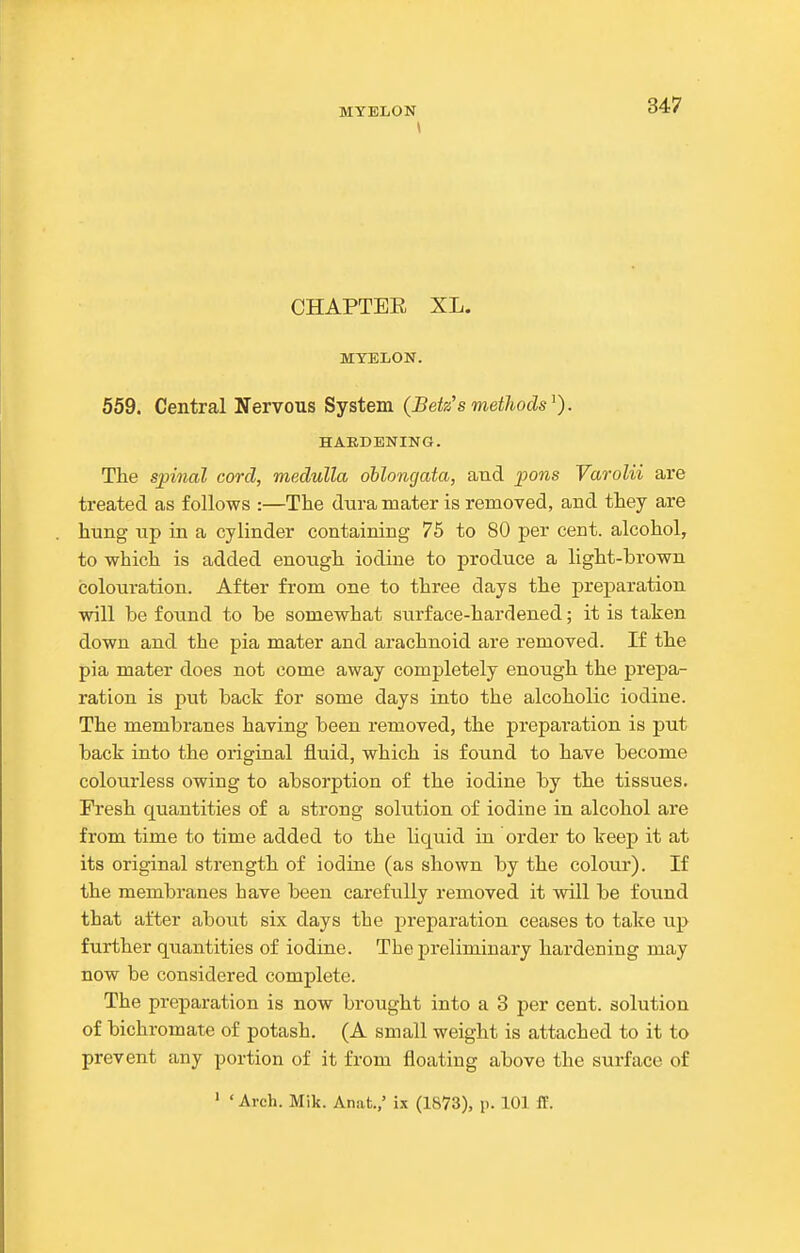 \ 347 CHAPTEE XL. MYELON. 559. Central Nervous System (Betz's metJiods^). HARDENING. The spinal cord, medulla oblongata, and pons Varolii are treated as follows :—The dura mater is removed, and they are hung up in a cylinder containing 75 to 80 per cent, alcohol, to which is added enough iodine to produce a light-brown colouration. After from one to three days the preparation will be found to be somewhat surface-hardened; it is taken down and the pia mater and arachnoid are removed. If the pia mater does not come away completely enough the prepa- ration is put back for some days into the alcoholic iodine. The membranes having been removed, the preparation is put back into the original fluid, which is found to have become colourless owing to absorption of the iodine by the tissues. Fresh quantities of a strong solution of iodine in alcohol are from time to time added to the liquid in order to keep it at its original strength of iodine (as shown by the colour). If the membranes have been carefully removed it will be found that after about six days the preparation ceases to take up further qu.antities of iodine. The preliminary hardening may now be considered complete. The preparation is now brought into a 3 per cent, solution of bichromate of potash. (A small weight is attached to it to prevent any portion of it from floating above the surface of