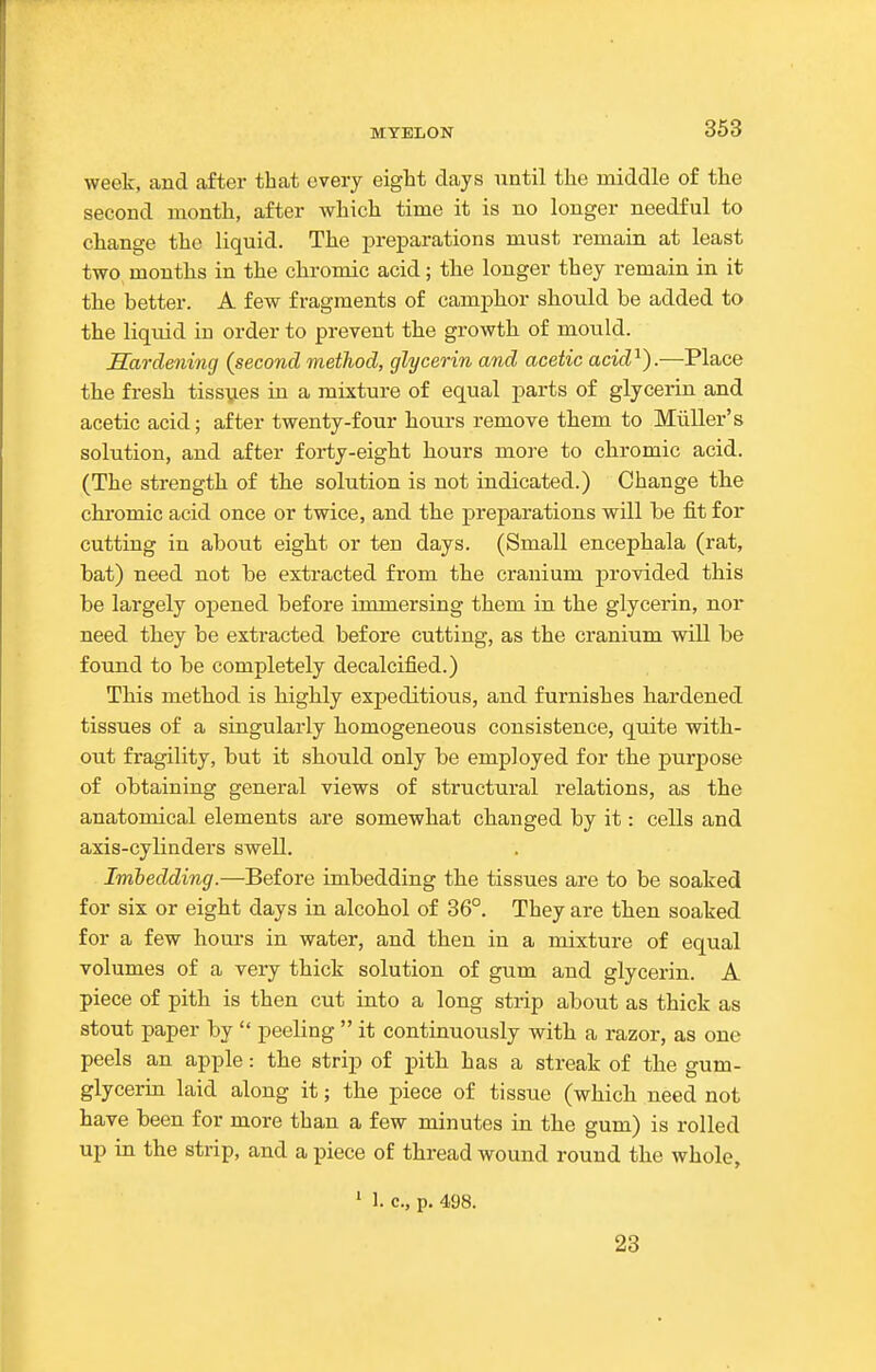 week, and after that every eight days until the middle of the second month, after which time it is no longer needful to change the liquid. The jDreparations must remain at least two months in the chromic acid; the longer they remain in it the better. A few fragments of camphor should be added to the liquid in order to prevent the growth of mould. Hardening {second method, glycerin and acetic acid'^).—Place the fresh tissues in a mixture of equal parts of glycerin and acetic acid; after twenty-four hours remove them to Miiller's solution, and after forty-eight hours more to chromic acid. (The strength of the solution is not indicated.) Change tlie chromic acid once or twice, and the preparations will be fit for cutting in about eight or ten days. (Small encephala (rat, bat) need not be extracted from the cranium provided this be largely opened before immersing them in the glycerin, nor need they be extracted before cutting, as the cranium will be found to be completely decalcified.) This method is highly expeditious, and furnishes hardened tissues of a singularly homogeneous consistence, quite with- out fragility, but it should only be employed for the purpose of obtaining general views of structural relations, as the anatomical elements are somewhat changed by it: cells and axis-cylinders swell. Imbedding.—Before imbedding the tissues are to be soaked for six or eight days in alcohol of 36°. They are then soaked for a few hours in water, and then in a mixture of equal volumes of a very thick solution of gum and glycerin. A piece of pith is then cut into a long strip about as thick as stout paper by  peeling  it continuously with a razor, as one peels an apple: the strip of pith has a streak of the gum- glycerin laid along it; the piece of tissue (which need not have been for more than a few minutes in the gum) is rolled up in the strip, and a piece of thread wound round the whole, 1 1. c, p. 498. 23