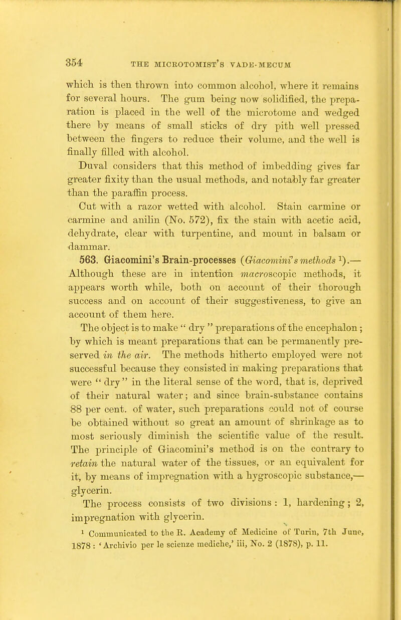 whicli is then thrown into common alcohol, where it remains for several hours. The gum being now solidified, the prepa- ration is placed in the well of the microtome and wedged there by means of small sticks of dry pith well pressed between the fingers to reduce their volume, and the well is finally filled with alcohol. Duval considers that this method of imbedding gives far greater fixity than the usual methods, and notably far greater than the paraffin process. Cut with a razor wetted with alcohol. Stain carmine or carmine and anilin (No. 572), fix the stain with acetic acid, dehydrate, clear with turpentine, and mount in balsam or dammar. 563. Giacomini's Brain-processes {Giacomini's methods'^).— Although these are in intention macroscopic methods, it appears worth while, both on account of their thorough success and on account of their suggestiveness, to give an account of them here. The object is to make  dry  preparations of the encephalon; by which is meant j)reparations that can be permanently pre- served in the air. The methods hitherto employed were not successful because they consisted in making preparations that were  dry in the literal sense of the word, that is, deprived of their natural water; and since brain-substance contains 88 per cent, of water, such preparations could not of course be obtained without so great an amount of shrinkage as to most seriously diminish the scientific value of the result. The principle of Giacomini's method is on the contrary to retain the natural water of the tissues, or an equivalent for it, by means of impregnation with a hygroscopic substance,— glycerin. The process consists of two divisions : 1, hardening; 2, impregnation with glycerin. * Communicated to the R. Academy of Medicine of Turin, 7th June, 1878 : ' Ai-chivio per le scienze mediche,' iii. No. 2 (1878), p. 11.