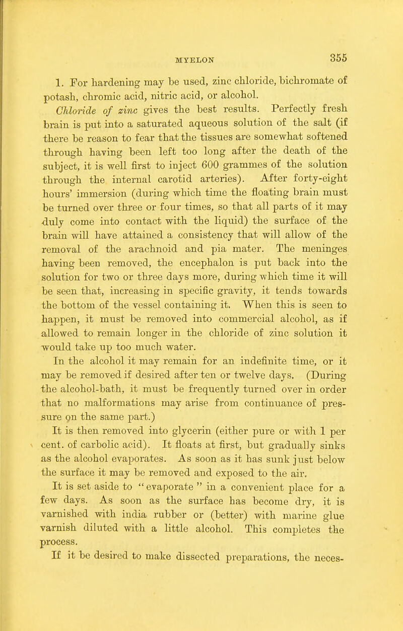 1. For hardening may be used, zinc chloride, bichromate of potash, chromic acid, nitric acid, or alcohol. Chloride of zinc gives the best results. Perfectly fresh brain is put into a saturated aqueous solution of the salt (if there be reason to fear that the tissues are somewhat softened through having been left too long after the death of the subject, it is well first to inject 600 grammes of the solution through the internal carotid arteries). After forty-eight hours' immersion (during which time the floating brain must be turned over three or four times, so that all parts of it may duly come into contact with the liquid) the surface of the brain will have attained a consistency that will allow of the removal of the arachnoid and pia mater. The meninges having been removed, the encephalon is put back into the solution for two or three days more, during which time it will be seen that, increasing in specific gravity, it tends towards the bottom of the vessel containing it. When this is seen to happen, it must be removed into commercial alcohol, as if allowed to remain longer ia the chloride of zinc solution it would take up too much water. In the alcohol it may remain for an indefinite time, or it may be removed if desired after ten or twelve days. (During the alcohol-bath, it must be frequently turned over in order that no malformations may arise from continuance of pres- sure gn the same part.) It is then removed into glycerin (either pure or with 1 per cent, of carbolic acid). It floats at first, but gradually sinks as the alcohol evaporates. As soon as it has sunk just below the surface it may be removed and exposed to the air. It is set aside to  evaporate  in a convenient place for a few days. As soon as the surface has become dry, it is varnished with iudia rubber or (better) with marine glue varnish diluted with a little alcohol. This completes the process. If it be desired to make dissected preparations, the neces-