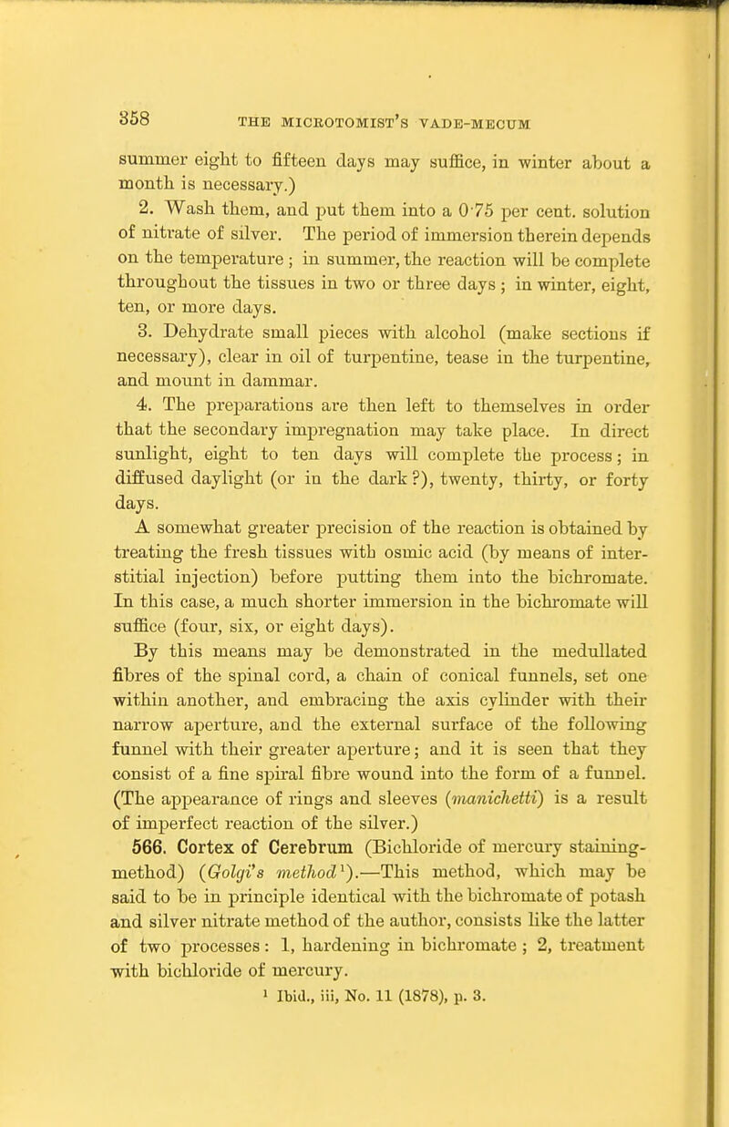 summer eight to fifteen days may suffice, in winter about a month is necessary.) 2. Wash them, and put them into a 075 per cent, solution of nitrate of silver. The period of immersion therein depends on the temperature ; in summer, the reaction will be complete throughout the tissues in two or three days ; in winter, eight, ten, or more days. 3. Dehydrate small pieces with alcohol (make sections if necessary), clear in oil of turpentine, tease in the turpentine, and moxmt in dammar. 4. The preparations are then left to themselves in order that the secondary impregnation may take place. In direct sunlight, eight to ten days will complete the process; in diffused daylight (or in the dark?), twenty, thirty, or forty days. A somewhat greater jprecision of the reaction is obtained by treating the fresh tissues with osmic acid (by means of inter- stitial injection) before putting them into the bichromate. In this case, a much shorter immersion in the bichromate will suffice (four, six, or eight days). By this means may be demonstrated in the meduJlated fibres of the spinal cord, a chain of conical funnels, set one within another, and embracing the axis cylinder with their narrow aperture, and the external surface of the following funnel with their greater aperture; and it is seen that they consist of a fine spiral fibre wound into the form of a funnel. (The appearance of rings and sleeves (manichetti) is a result of imperfect reaction of the silver.) 566. Cortex of Cerebrum (Bichloride of mercury staining- method) (Golgi's method^).—This method, which may be said to be in principle identical with the bichromate of potash and silver nitrate method of the author, consists like the latter of two processes : 1, hardening in bichromate ; 2, treatment with bichloride of mercury. 1 Ibid., iii. No. 11 (1878), p. 3.