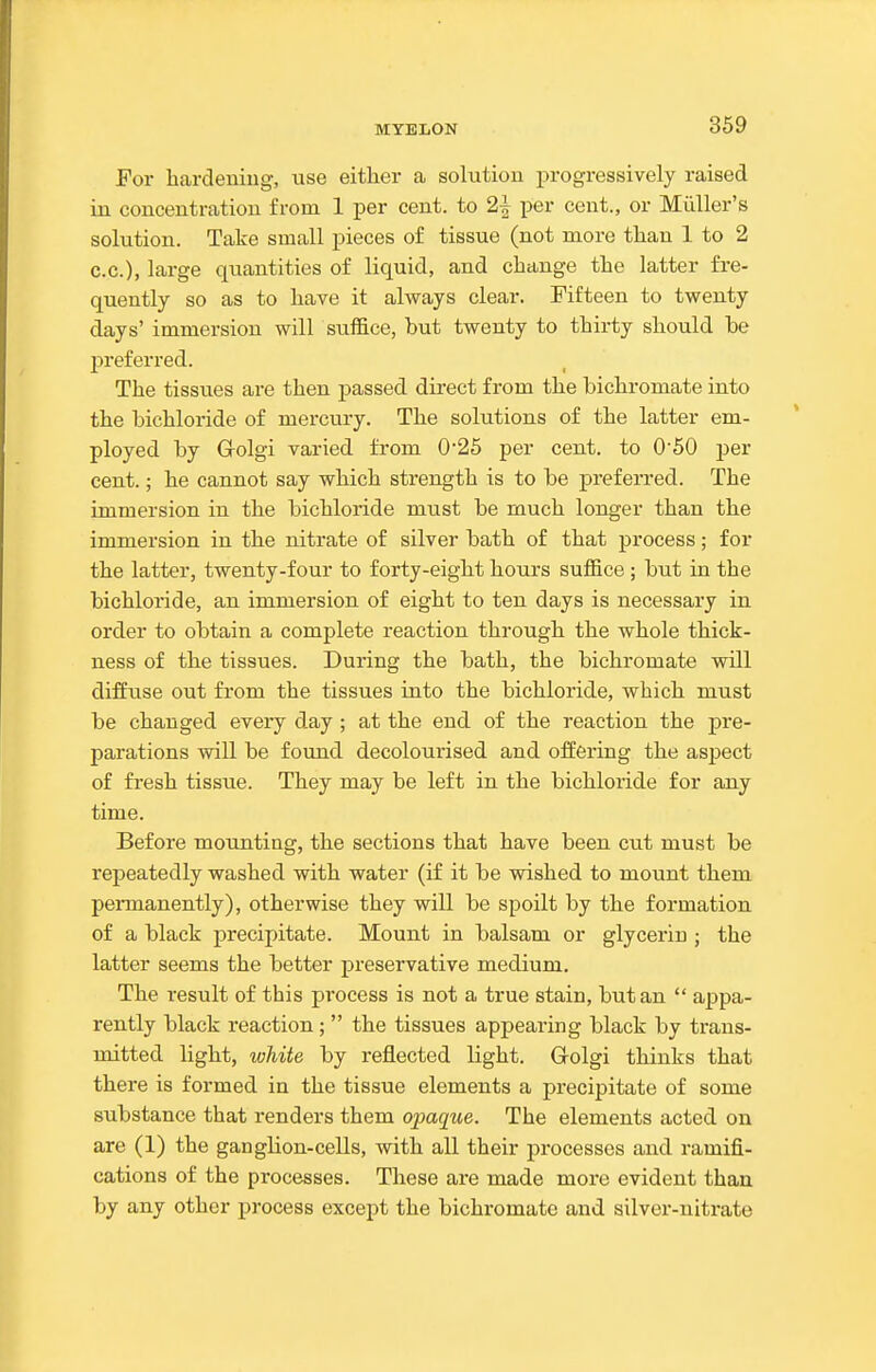 For hardening, use either a solution progressively raised in concentration from 1 per cent, to 2^ per cent., or Miiller's solution. Take small pieces of tissue (not more than 1 to 2 c.c), large qiiantities of liquid, and change the latter fre- quently so as to have it always clear. Fifteen to twenty days' immersion will suffice, but twenty to thirty should be j)referred. The tissues are then passed direct from the bichromate into the bichloride of mercury. The solutions of the latter em- ployed by Grolgi varied from 0'26 per cent, to 050 per cent.; he cannot say which strength is to be preferred. The immersion in the bichloride must be much longer than the immersion in the nitrate of silver bath of that process; for the latter, twenty-four to forty-eight hours suffice; but in the bichloride, an immersion of eight to ten days is necessary in order to obtain a complete reaction through the whole thick- ness of the tissues. During the bath, the bichromate will diffuse out from the tissues into the bichloride, which must be changed every day ; at the end of the reaction the pre- parations will be found decolourised and offering the aspect of fresh tissue. They may be left in the bichloride for any time. Before moujiting, the sections that have been cut must be repeatedly washed with water (if it be wished to mount them pennanently), otherwise they will be spoilt by the formation of a black precipitate. Mount in balsam or glycerin ; the latter seems the better preservative medium. The result of this process is not a true stain, but an  appa- rently black reaction;  the tissues appearing black by trans- mitted light, white by reflected light. Grolgi thinks that there is formed in the tissue elements a precipitate of some substance that renders them opaque. The elements acted on are (1) the ganglion-cells, with all their processes and ramifi- cations of the processes. These are made more evident than by any other process except the bichromate and silver-nitrate