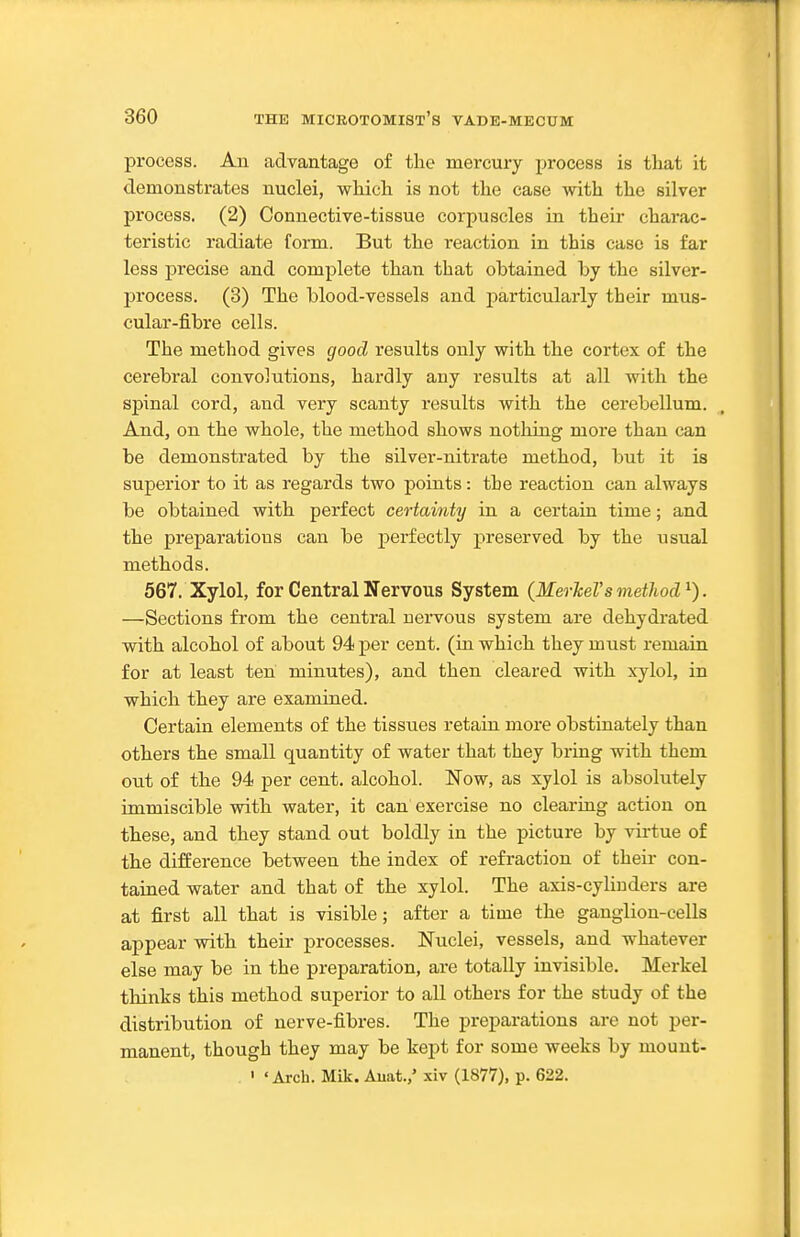 process. An advantage of the mercury process is that it demonstrates nuclei, which is not the case with the silver process. (2) Connective-tissue corpuscles in their charac- teristic radiate foi-m. But the reaction in this case is far less precise and complete than that obtained by the silver- process. (3) The blood-vessels and particularly their mus- cular-fibre cells. The method gives good results only with the cortex of the cerebral convolutions, hardly any results at all with the spinal cord, and very scanty results with the cerebellum. And, on the whole, the method shows nothing more than can be demonstrated by the silver-nitrate method, but it is superior to it as regards two points: the reaction can always be obtained with perfect certainty in a certain time; and the preparations can be perfectly preserved by the usual methods. 567. Xylol, for Central Nervous System (Merkel's method^). —Sections from the central uervous system are dehydrated with alcohol of about 94 per cent, (in which they must remain for at least ten minutes), and then cleared with xylol, in which they are examined. Certain elements of the tissues retain more obstinately than others the small quantity of water that they bring with them out of the 94 per cent, alcohol. Now, as xylol is absolutely immiscible with water, it can exercise no clearing action on these, and they stand out boldly in the picture by vii-tue of the difference between the index of refraction of theii- con- tained water and that of the xylol. The axis-cylinders are at first all that is visible; after a time the ganglion-cells appear with their processes. Nuclei, vessels, and whatever else may be in the preparation, are totally invisible. Merkel thinks this method superior to all others for the study of the distribution of nerve-fibres. The preparations are not per- manent, though they may be kept for some weeks by mount- ' ' Arch. Mik. Auat.,' xiv (1877), p. 622.