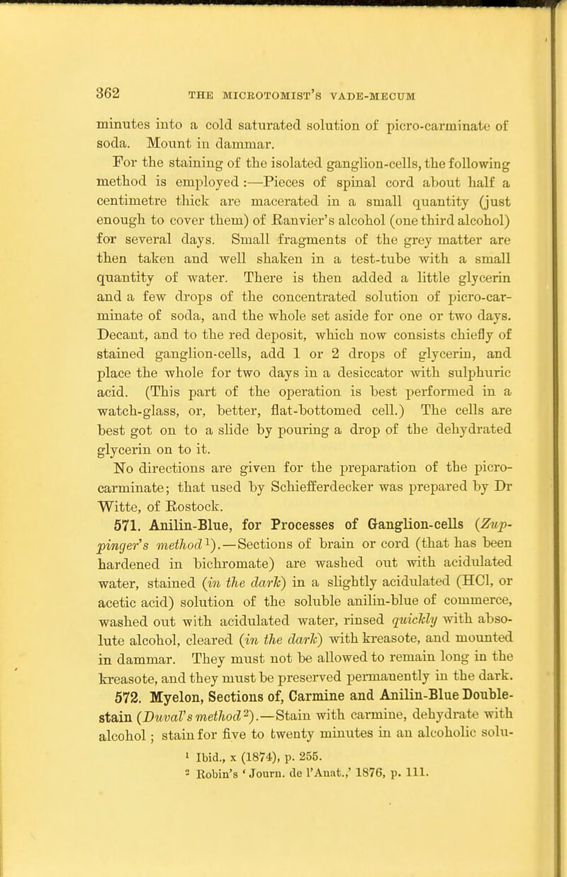 minutes into a cold saturated solution of picro-carminate of soda. Mount in dammar. For the staining of the isolated ganglion-cells, the following method is employed :—Pieces of spinal cord about half a centimetre tliick are macerated in a small quantity (just enough to cover them) of Ranvier's alcohol (one third alcohol) for several days. Small fragments of the grey matter are then taken and well shaken in a test-tube with a small quantity of water. There is then added a little glycerin and a few drops of the concentrated solution of picro-car- minate of soda, and the whole set aside for one or two days. Decant, and to the red deposit, which now consists chiefly of stained ganglion-cells, add 1 or 2 drops of glycerin, and place the whole for two days in a desiccator with sulphuric acid. (This part of the operation is best performed in a watch-glass, or, better, flat-bottomed cell.) The cells are best got on to a slide by pouring a drop of the dehydrated glycerin on to it. No directions are given for the preparation of the picro- carminate; that used by Schiefferdecker was prepared by Dr Witte, of Rostock. 571. Anilin-Blue, for Processes of Ganglion-cells (Zup- pinger's mei^ocZi).—Sections of brain or cord (that has been hardened in bichromate) are washed out with acidulated water, stained (in the dark) in a slightly acidulated (HCl, or acetic acid) solution of the soluble anilin-blue of commerce, washed out with acidulated water, rinsed quickly with abso- lute alcohol, cleared (in the darlc) with kreasote, and mounted in dammar. They must not be allowed to remain long in the fcreasote, and they must be preserved pennaneutly in the dark. 572. Myelon, Sections of, Carmine and Anilin-Blue Double- stain (BuvaVsmethod^).—^taiin with carmine, dehydrate with alcohol; stain for five to twenty minutes in an alcoholic solu- 1 Ibid., X (1874), p. 255. ■ Eobin's ' Joum. de I'Anat.,' 1876, p. 111.