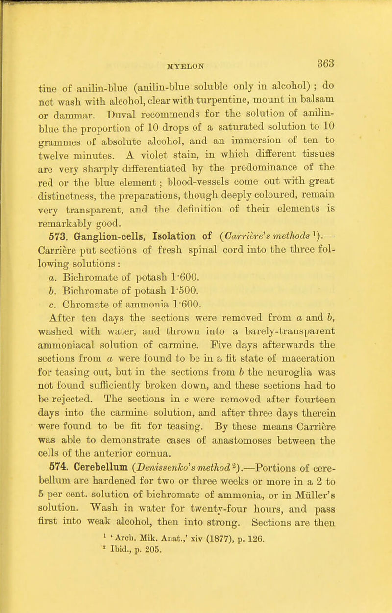 tine of aiiiliu-blue (anilin-blue soluble only in alcobol) ; do not wash with alcohol, clear with turpentine, mount in balsam or dammar. Duval recommends for the solution of anilin- blue the proportion of 10 drops of a saturated solution to 10 grammes of absolute alcohol, and an immersion of ten to twelve minutes. A violet stain, in which different tissues are very sharply differentiated by the predominance of tbe red or the blue element; blood-vessels come out witb great distinctness, the preparations, tbougb deeply coloured, remain very transparent, and the definition of their elements is remarkably good. 573. Ganglion-cells, Isolation of (Carriere's methods i).— Carriere put sections of fresh spinal cord into the three fol- lowing solutions: a. Bichromate of potasb 1'600. b. Bichromate of potash 1'500. c. Chromate of ammonia 1600. After ten days the sections were removed from a and b, washed with water, and thrown into a barely-transparent ammoniacal solution of cannine. Five days afterwards the sections from a were found to be in a fit state of maceration for teasing out, but in the sections from b the neuroglia was not foimd sufficiently broken down, and these sections had to be rejected. The sections in c were removed after fourteen days into the carmine solution, and after three days therein were found to be fit for teasing. By these means Carriere was able to demonstrate cases of anastomoses between the cells of the anterior comua. 574. Cerebellum (DenissenJco's method).—Portions of cere- bellum are hardened for two or three weeks or more in a 2 to 6 per cent, solution of bichromate of ammonia, or in Miiller's solution. Wash in water for twenty-four hours, and pass first into weak alcohol, then into strong. Sections are then 1 • Arch. Mik. Anat.,' xiv (1877), p. 12G.  Ibid., p. 205.