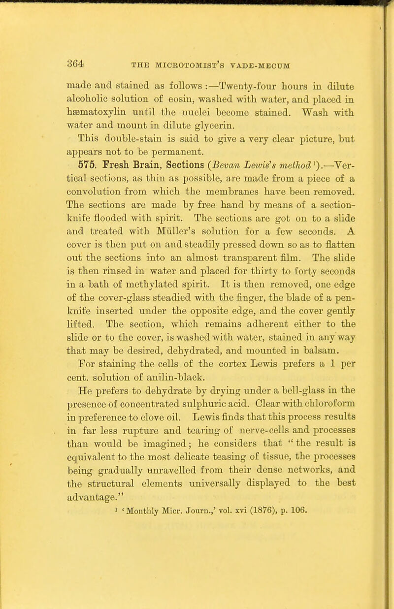 made and stained as follows :—Twenty-four hours in dilute alcoholic solution of eosiu, washed with water, and placed in hsematoxylin until the nuclei become stained. Wash with water and mount in dilute glycerin. This double-stain is said to give a very clear picture, but appears not to be permanent. 575. Fresh Brain, Sections (Bevan Lewis's metJiod^).—^Ver- tical sections, as tbin as possible, a.re made from a piece of a convolution from wbich the membranes bave been removed. The sections are made by free hand by means of a section- knife flooded with spirit. The sections are got on to a slide and treated with Miiller's solution for a few seconds. A cover is then put on and steadily pressed down so as to flatten out tbe sections into an almost transparent film. The slide is then rinsed in water and placed for thirty to forty seconds in a bath of methylated spirit. It is then removed, one edge of the cover-glass steadied with the finger, the blade of a pen- knife inserted under the opposite edge, and tbe cover gently lifted. The section, which remains adherent eitber to tbe slide or to the cover, is washed with water, stained in any way that may be desired, dehydrated, and mounted in balsam. For staining the cells of the cortex Lewis prefers a 1 per cent, solution of anilin-black. He prefers to dehydrate by drying under a bell-glass in the presence of concentrated sulphuric acid. Clear with chloroform in preference to clove oil. Lewis finds that this process results in far less rupture and tearing of nerve-cells and processes than would be imagined; he considers that  the result is equivalent to the most delicate teasing of tissue, the processes being gradually um-avelled from their dense networks, and tbe structural elements universally displayed to the best advantage. ' ' Monthly Micr. Journ.,' vol. xvi (1876), p. 106.
