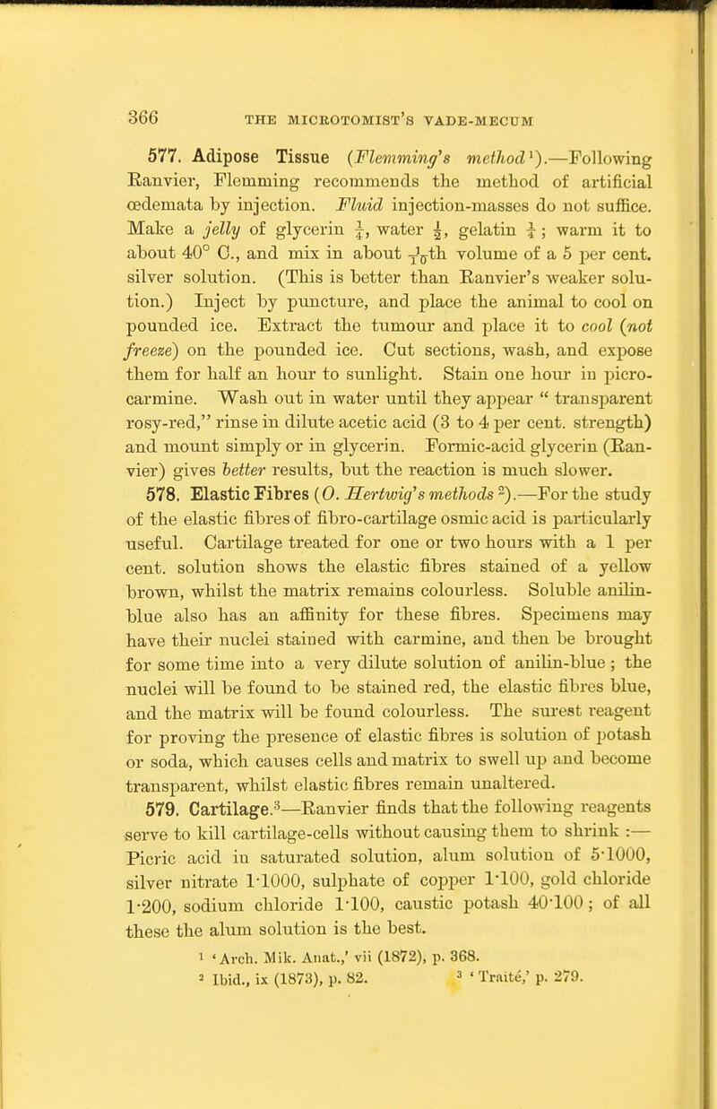 577. Adipose Tissue {Flemming's method^).—Following Rauvier, Flemming recommends the method of artificial oedemata by injection. Fluid injection-masses do not suffice. Make a jelly of glycerin \, water gelatin i; warm it to about 40° C, and mix in about ^-Vth volume of a 5 per cent, silver solution. (This is better than Eanvier's weaker solu- tion.) Inject by puncture, and place the animal to cool on pounded ice. Extract the tumour and place it to cool (not freeze) on the pounded ice. Cut sections, wash, and expose them for half an hour to sunlight. Stain one hour in picro- carmine. Wash out in water until they appear  transjaarent rosy-red, rinse in dilute acetic acid (3 to 4 per cent, strength) and mount simply or in glycerin. Formic-acid glycerin (Ean- vier) gives hetter results, but the reaction is much slower. 578. Elastic Fibres {0. Hertwig's methods ~).—For the study of the elastic fibres of fibro-cartilage osmic acid is particulai-ly useful. CartUage treated for one or two hours with a 1 per cent, solution shows the elastic fibres stained of a yellow brown, whilst the matrix remains colourless. Soluble anUin- blue also has an affinity for these fibres. Sjiecimens may have their nuclei stained with carmine, and then be brought for some time into a very dilute solution of anilin-blue ; the nuclei will be found to be stained red, the elastic fibres blue, and the matrix will be found colourless. The surest reagent for proving the presence of elastic fibres is solution of potash or soda, which causes cells and matrix to swell up and become transparent, whilst elastic fibres remain unaltered. 579. Cartilage.^—Eanvier finds that the following reagents serve to kill cartilage-cells without causing them to shrink :— Picric acid in saturated solution, alum solution of 5-1000, silver nitrate 1-1000, sulphate of copper I'lOO, gold chloride 1-200, sodium chloride 1-100, caustic potash 40-100; of all these the alum solution is the best. 1 'Arch. Mile. Aiiat.,' vii (1872), p. 368. = Ibid., ix (1873), p. 82. ^ . Traite,' P- 279.