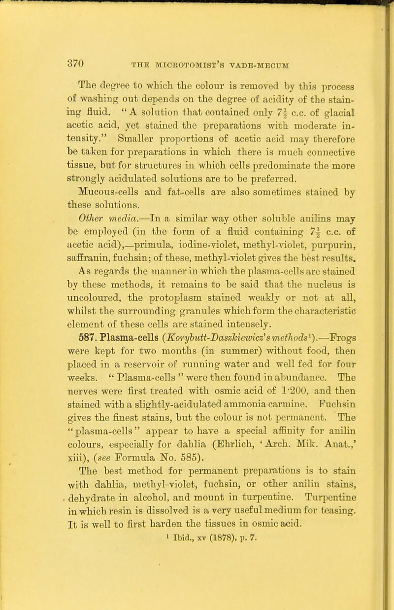 The degree to which the colour is removed by this process of washing out depends on the degree of acidity of the stain- ing fluid.  A solution that contained only 7^ c.c. of glacial acetic acid, yet stained the preparations with moderate in- tensity. Smaller proportions of acetic acid may therefore be taken for preparations ia which there is much connective tissue, but for structures in which cells predominate the more strongly acidulated solutions are to be preferred. Mucous-cells and fat-cells are also sometimes stained by these solutions. Other media.—In a similar way other soluble anilins may be employed (in the form of a fluid containing 7f c.c. of acetic acid),—primula, iodine-violet, methyl-violet, purpurin, saffranin, fuchsin; of these, methyl-violet gives the best results. As regards the manner in which the plasma-cells are stained by these methods, it remains to be said that the nucleus is uncoloured, the protoplasm stained weakly or not at all, whilst the surrounding granules which form the characteristic element of these cells are stained intensely. 587, Plasma-cells (Koryhutt-Daszhiewicz'smethods^).—Frogs were kept for two months (in summer) without food, then placed in a reservoir of running water and well fed for four weeks.  Plasma-cells  were then found in abundance. The nerves were first treated with osmic acid of 1'200, and then stained with a slightly-acidulated ammonia carmine. Fuchsin. gives the finest stains, but the colour is not pennanent. The plasma-cells appear to have a special affinity for anilin colours, especially for dahlia (Ehrlich, ' Arch. Mik. Anat.,' xiii), (see Formula No. 585). The best method for permanent preparations is to stain with dahlia, methyl-violet, fuchsin, or other anilin stains, dehydrate in alcohol, and mount in turjDentine. Turpentine in which resin is dissolved is a very useful medium for teasing. It is well to first harden the tissues in osmic acid.