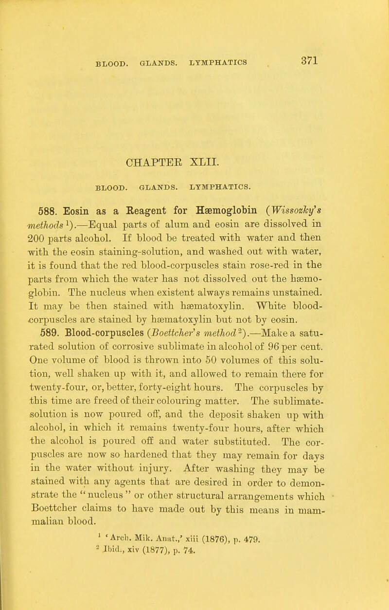 CHAPTEE XLII. BLOOD. GLANDS. LYMPHATICS. 588. Eosin as a Reagent for Haemoglobin (WissoeJcy's methods^).—Equal parts of alum and eosin are dissolved in 200 parts alcohol. If blood be treated with water and then with, the eosin staining-solution, and washed out with water, it is found that the red blood-corpuscles stain rose-red in the pai'ts from which the water has not dissolved out the haemo- globin. The nucleus when existent always remains unstained. It may be then stained with hsematoxylin. White blood- corpuscles are stained by hsematoxylin but not by eosin. 589. Blood-corpuscles {Boettcher's method^).—Make a satu- rated solution of corrosive sublimate in alcohol of 96 per cent. One volume of blood is thrown into 50 volumes of this solu- tion, well shaken up with it, and allowed to remain there for twenty-four, or, better, forty-eight hours. The corpuscles by this time are freed of their colouring matter. The sublimate- solution is now poured oft, and the deposit shaken up with alcohol, in which it remains twenty-four hours, after which the alcohol is poured off and water substituted. The cor- puscles are now so hardened that they may remain for days in the water without injury. After washing they may be stained with any agents that are desired in order to demon- strate the nucleus  or other structural arrangements which Boettcher claims to have made out by this means in mam- malian blood. ' 'Arcli. Mile. Anat.,' xiii (1876), p. 479. •- Ibid., xiv (1877), p. 74.