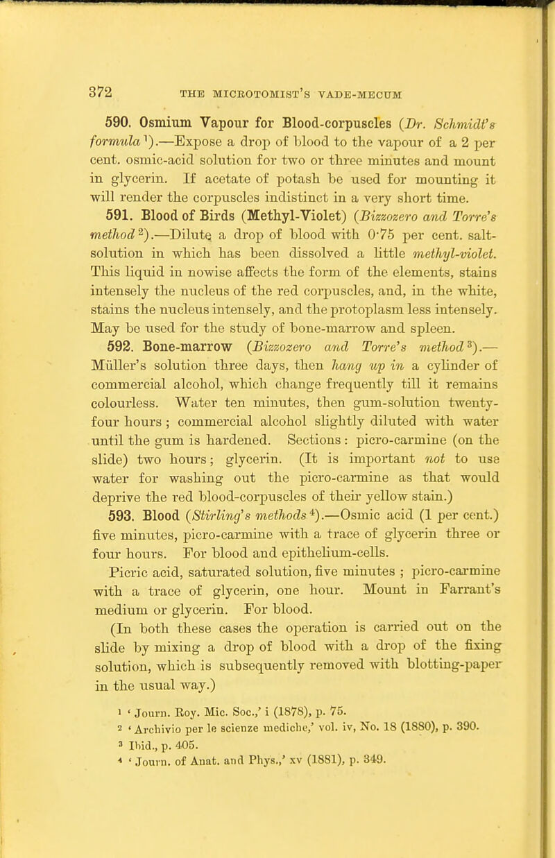 590. Osmium Vapour for Blood-corpuscles (Dr. Schmidt's formula^).—Expose a drop of blood to the vapour of a 2 per cent, osmic-acid solution for two or three minutes and mount in glycerin. If acetate of potash be used for mounting it will render the corpuscles indistinct in a very short time. 591. Blood of Birds (Methyl-Violet) (Bizzozero and Torre's method^).—Dilute a drop of blood with 075 per cent, salt- solution in which has been dissolved a little methyl-violet. This liquid in nowise affects the form of the elements, stains intensely the nucleus of the red corpuscles, and, in the white, stains the nucleus intensely, and the protoplasm less intensely. May be used for the study of bone-marrow and spleen. 592. Bone-marrow (Bizzozero and Torre's method^).— Miiller's solution three days, then hang up in a cylinder of commercial alcohol, which change frequently till it remains colourless. Water ten minutes, then gum-solution twenty- four hours; commercial alcohol slightly diluted with water until the gum is hardened. Sections : picro-carmine (on the slide) two hours; glycerin. (It is important not to use water for washing out the picro-carmine as that would deprive the red blood-corpuscles of their yellow stain.) 593. Blood (Stirling's methods^).—Osmic acid (1 per cent.) five minutes, picro-carmine with a trace of glycerin three or four hours. For blood and epithelium-cells. Picric acid, saturated solution, five minutes ; picro-carmine with a trace of glycerin, one hour. Mount in Farrant's medium or glycerin. For blood. (In both these cases the operation is carried out on the slide by mixing a drop of blood with a drop of the fixing solution, which is subsequently removed with blotting-paper in the usual way.) 1 ' Journ. Roy. Mic. Soc.,' i (1878), p. 75. 2 ' Archivio per le scienze mediche,' vol. iv, No. 18 (1880), p. 390. ' Ibid., p. 405. ' Journ. of Auat. and Pliys.,' xv (1881), p. 349.