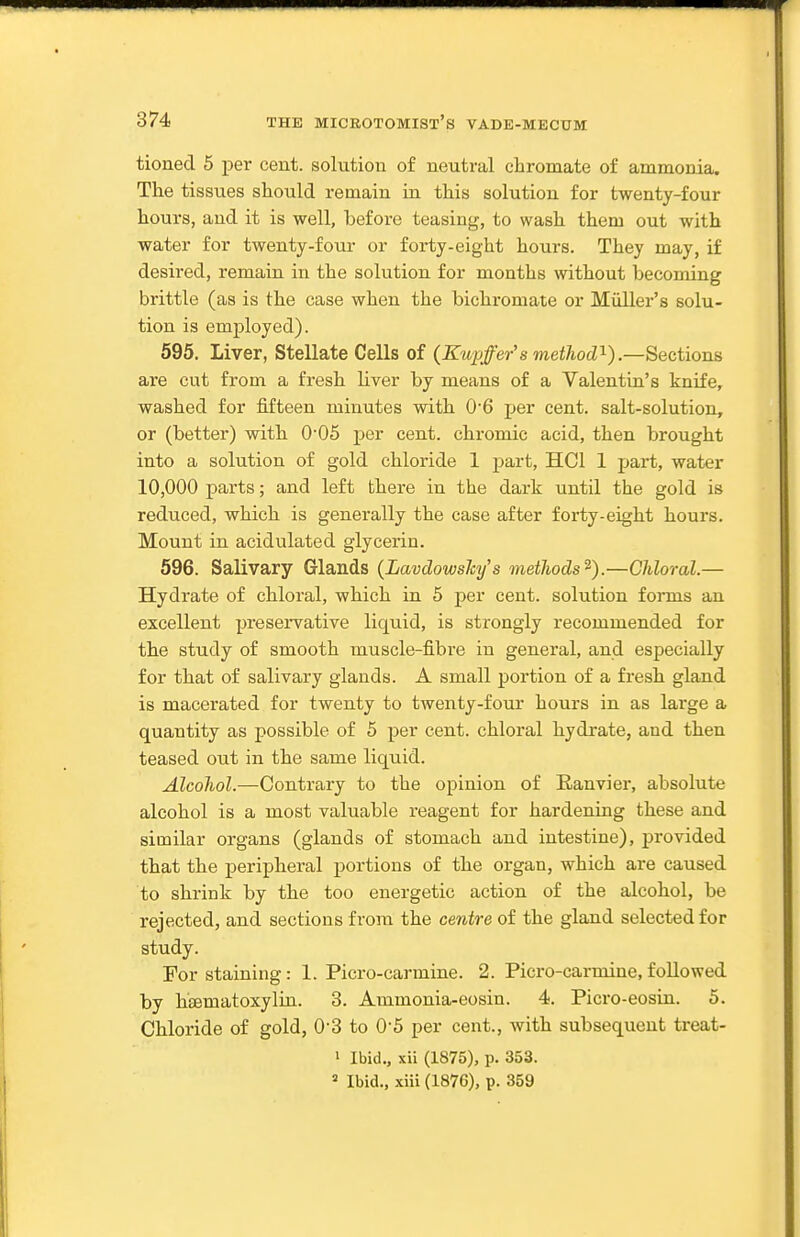 tioned 5 per cent, solution of neutral chromate of ammonia. The tissues should remain in this solution for twenty-four hours, and it is well, before teasing, to wash them out with water for twenty-four or forty-eight hours. They may, if desired, remain in the solution for months without becoming brittle (as is the case when the bichromate or Midler's solu- tion is employed). 595. Liver, Stellate Cells of (Kupffer's method'^).—Sections are cut from a fresh Uver by means of a Valentin's knife, washed for fifteen minutes with 06 per cent, salt-solution, or (better) with 006 per cent, chromic acid, then brought into a solution of gold chloride 1 part, HCl 1 part, water 10,000 parts; and left there in the dark until the gold is reduced, which is generally the case after forty-eight hours. Mount in acidulated glycerin. 596. Salivary Glands {LavdowsJcy's methods^).—Chloral.— Hydrate of chloral, which in 5 per cent, solution forms an excellent preservative liquid, is strongly recommended for the study of smooth muscle-fibre in general, and especially for that of salivary glands. A small portion of a fresh gland is macerated for twenty to twenty-four hours in as large a quantity as possible of 5 per cent, chloral hydrate, and then teased out in the same liquid. Alcohol.—Contrary to the opinion of Eanvier, absolute alcohol is a most valuable reagent for hardening these and similar organs (glands of stomach and intestine), provided that the peripheral portions of the organ, which are caused to shrink by the too energetic action of the alcohol, be rejected, and sections from the centre of the gland selected for study. For staining: 1. Picro-carmine. 2. Picro-carmine, followed by hsematoxylin. 3. Ammonia-eosin. 4. Picro-eosin. 5. Chloride of gold, 0-3 to 0-5 per cent., with subsequent treat- 1 Ibid., xii (1875), p. 353.