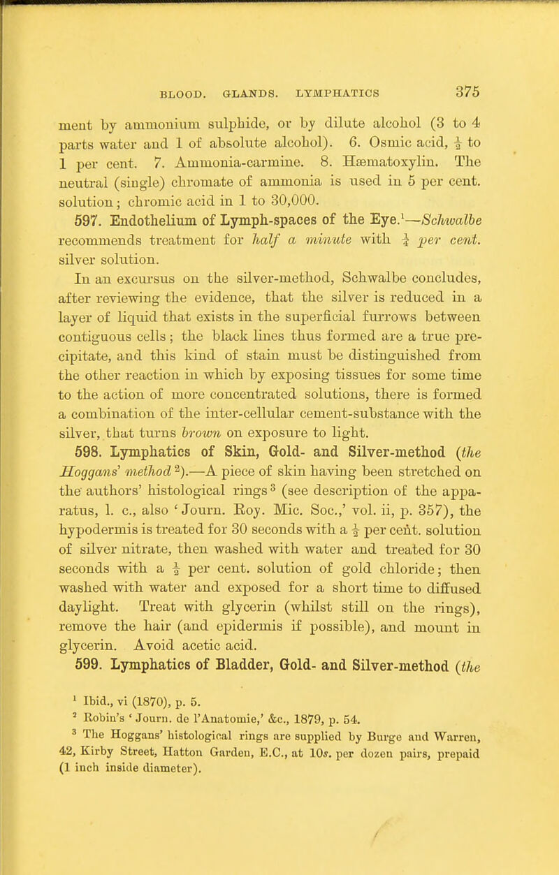 ment by ammonium sulphide, or by dilute alcohol (3 to 4 pai-ts water aud 1 of absolute alcohol). 6. Osmic acid, i to 1 per cent. 7. Ammonia-carmine. 8. Hsematoxylin. The neutral (siugle) chromate of ammonia is used in 5 per cent, solution; chromic acid in 1 to 30,000. 597. Endothelium of Lymph-spaces of the Eye^Schwalbe recommends treatment for half a minute with | per cent. silver sokition. In an excursus on the silver-method, Schwalbe concludes, after reviewing the evidence, that the silver is reduced in a layer of liquid that exists in the superficial furrows between contiguous cells ; the black lines thus formed are a true pre- cipitate, and this kind of stain must be distinguished from the other reaction in which by exposing tissues for some time to the action of more concentrated solutions, there is formed a combination of the inter-cellular cement-substance with the silver, that turns brown on exposure to light. 598. Lymphatics of Skin, Gold- and Silver-method {the Soggans' method —A piece of skin having been stretched on the authors' histological rings ^ (see description of the appa- ratus, 1. c, also ' Journ. Roy. Mic. Soc.,' vol. ii, p. 357), the hypodermis is treated for 30 seconds with a ^ per cent, solution of silver nitrate, then washed with water and treated for 30 seconds with a | per cent, solution of gold chloride; then washed with water and exposed for a short time to difiiised daylight. Treat with glycerin (whilst still on the rings), remove the hair (and epidermis if possible), and mount in glycerin. Avoid acetic acid. 599. Lymphatics of Bladder, Gold- and Silver-method (the ' Ibid., vi (1870), p. 5. ' Robin's ' Journ. de I'Anatomie,' &c., 1879, p. 54. 3 The Hoggans' histologinal rings are supplied by Buvge aud Warren, 42, Kirby Street, Hatton Garden, E.G., at 10*. per dozen pairs, prepaid (1 inch inside diameter). /