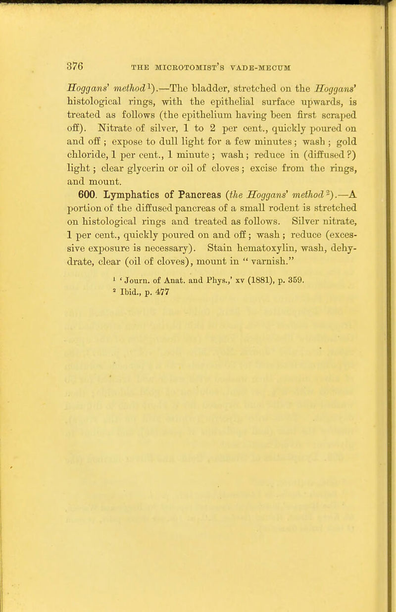 Hoggans' method^).—The bladder, stretclied on the Hoggans' histological rings, with the epithelial surface upwards, is treated as follows (the epithelium having been first scraped ofE). Nitrate of silver, 1 to 2 per cent., quickly poured on and oft; expose to dull light for a few minutes ; wash ; gold chloride, 1 per cent., 1 minute ; wash; reduce in (diffused?) light; clear glycerin or oil of cloves; excise from the rings, and mount. 600. Lymphatics of Pancreas (the Hoggans' method^).—A portion of the diffused pancreas of a small rodent is stretched on histological rings and treated as follows. Silver nitrate, 1 per cent., quickly poured on and off; wash; reduce (exces- sive exposure is necessary). Stain hematoxylin, wash, dehy- drate, clear (oil of cloves), mount in  varnish. ' ' Journ. of Anat. and Phys.,' xv (1881), p. 359. Ibid., p. 4V7