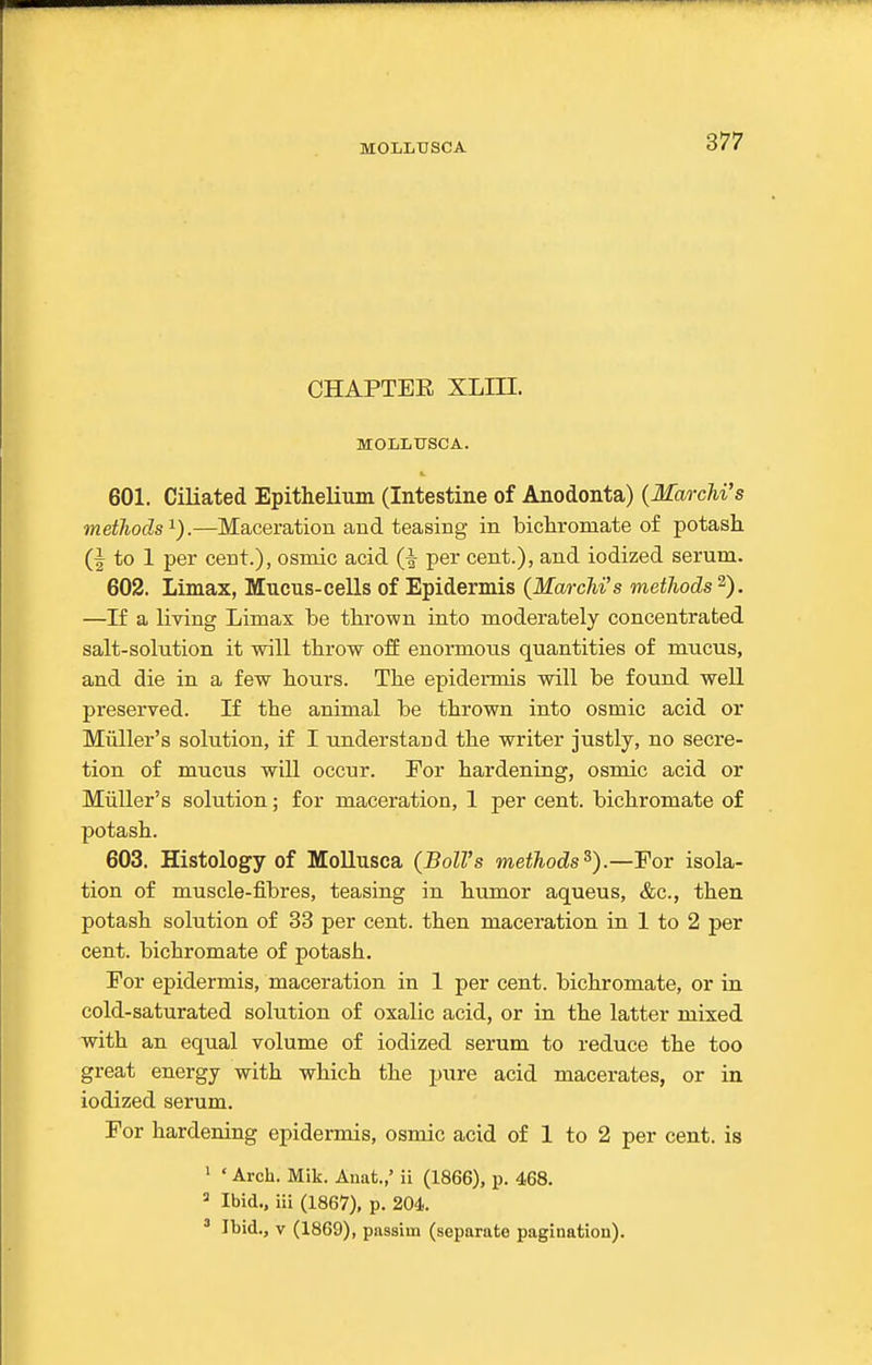 CHAPTEE XLHI. MOLLTJSCA. 601. Ciliated EpitheUum (Intestine of Anodonta) {MarcM's metJiods^).—Maceration and teasing in bichromate of potash (I to 1 per cent.), osmic acid per cent.), and iodized serum. 602. Limax, Mucus-cells of Epidermis (MarcM's methods'^). —If a living Limax be thrown into moderately concentrated salt-solution it will throw off enormous quantities of mucus, and die in a few hours. The epidermis will be found well preserved. If the animal be thrown into osmic acid or Miiller's solution, if I understand the writer justly, no secre- tion of mucus will occur. For hardening, osmic acid or Miiller's solution; for maceration, 1 per cent, bichromate of potash. 603. Histology of Mollusca (Boll's methods^).—For isola- tion of muscle-fibres, teasing in humor aqueus, &c., then potash solution of 33 per cent, then maceration in 1 to 2 per cent, bichromate of potash. For epidermis, maceration in 1 per cent, bichromate, or in cold-saturated solution of oxalic acid, or in the latter mixed with an equal volume of iodized serum to reduce the too great energy with which the jjure acid macerates, or in iodized serum. For hardening epidermis, osmic acid of 1 to 2 per cent, is 1 ' Arch. Mik. Anat.,' ii (1866), p. 468. 3 Ibid., iii (1867), p. 204. ' Ibid., V (1869), pnssim (separate pagination).