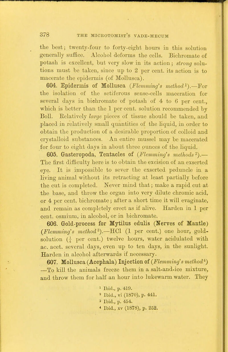 the best; twenty-four to forty-eiglit hours in this solution generally suffice. Alcohol deforms the cells. Bichromate of potash is excellent, but very slow in its action; strong solu- tions must be taken, since up to 2 per cent, its action is to macerate the epidermis (of Mollusca). 604. Epidermis of Mollusca (Flemviing's method'^').—For the isolation of the setiferous sense-cells maceration for several days in bichromate of potash of 4 to 6 per cent., which is better than the 1 per cent, solution recommended by Boll. Relatively large pieces of tissue should be taken, and placed in relatively small quantities of the hquid, in order to obtain the production of a desirable proportion of colloid and crystalloid substances. An entire mussel may be macerated for four to eight days in about three ounces of the liquid. 605. Gasteropoda, Tentacles of (Flemming's methods-).— The fii'st difficulty here is to obtain the excision of an exserted eye. It is impossible to sever the exserted peduncle in a living animal without its retracting at least partially before the cut is completed. Never mind that; make a rapid cut at the base, and throw the organ into very dilute chromic acid, or 4 per cent, bichromate ; after a short time it will evaginate, and remain as completely erect as if alive. Harden in 1 per cent, osmium, in alcohol, or in bichromate. 606. Grold-process for Mytilus edulis (Nerves of Mantle) (Flemming's method^).—HCl (1 per cent.) one hour, gold- solution (j per cent.) twelve hours, water acidulated with ac. acet. several days, even up to ten days, in the sunlight. Harden in alcohol afterwards if necessary. 607. Mollusca (Acephala) Injection of (Flemming's method*) —To kill the animals freeze them in a salt-and-ice mixture, and throw them for half an hour into lukewai-m water. They ' Ibid., p. 419. » Ibid., vi (1870), p. 441. 3 Ibid., p. 454. * Ibid., .\v (1878), p. 252.