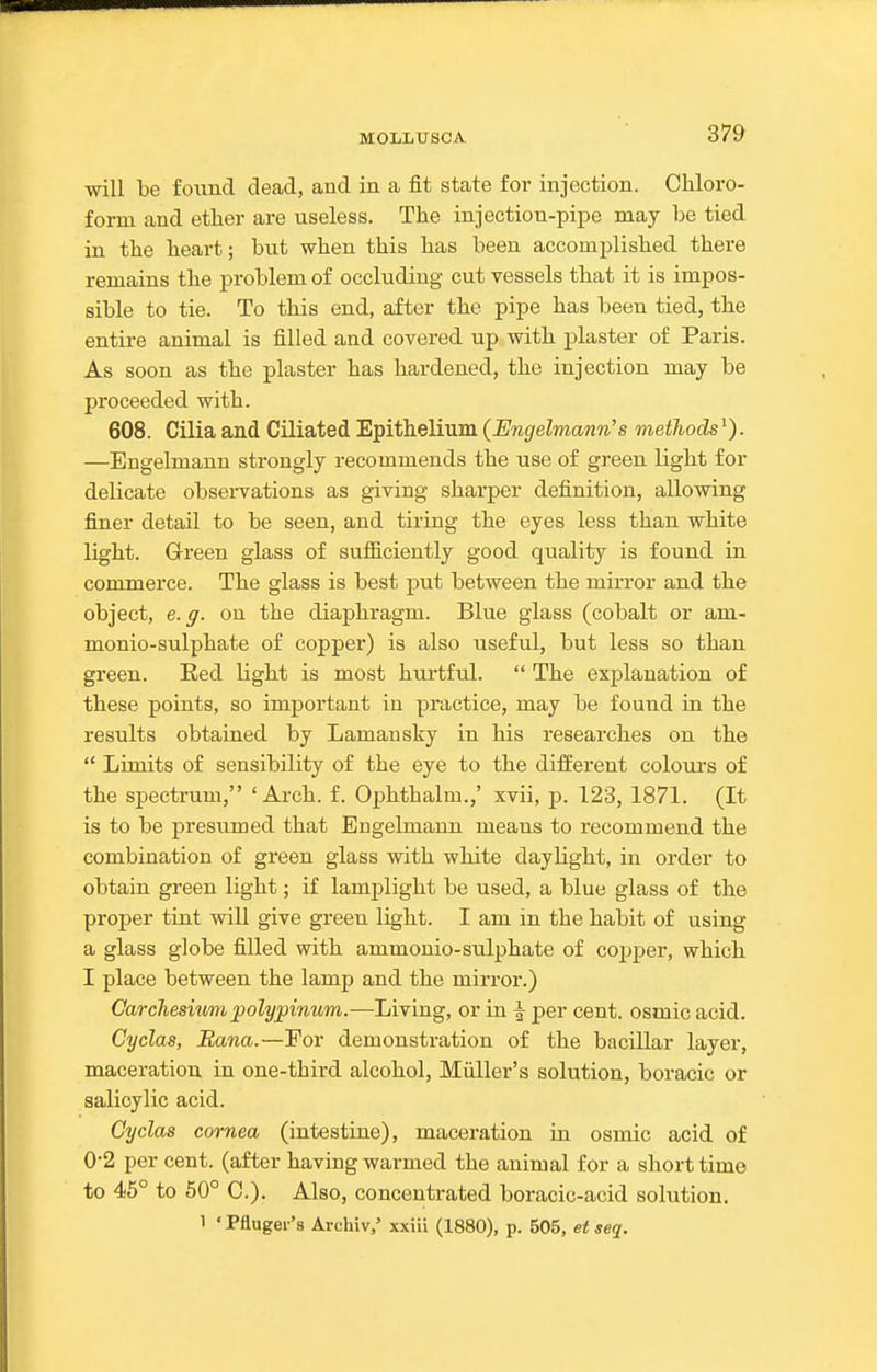 will be foimcl dead, and in a fit state for injection. Chloro- form and ether are useless. The injection-pipe may l)e tied in the heart; but when this has been accomplished there remains the problem of occluding cut vessels that it is impos- sible to tie. To this end, after the pipe has been tied, the entire animal is filled and covered up with j^laster of Paris. As soon as the plaster has hardened, the injection may be proceeded with. 608. Cilia and Ciliated Epithelium (Engelmann's methods^). —Engelmann strongly recommends the use of green light for delicate obsei-vations as giving sharper definition, allowing finer detail to be seen, and tiring the eyes less than white light. Grreen glass of sufiiciently good quality is found in commerce. The glass is best put between the mirror and the object, e.g. on the diaphragm. Blue glass (cobalt or am- monio-sulphate of copper) is also useful, but less so than green. Red light is most hurtful.  The explanation of these points, so important in practice, may be found in the results obtained by Lamansky in his researches on the  Limits of sensibility of the eye to the different colours of the spectrum, 'Arch. f. Ophthalm.,' xvii, p. 123, 1871. (It is to be presumed that Engelmann means to recommend the combination of green glass with white daylight, in order to obtain green light; if lamplight be used, a blue glass of the proper tint will give green light. I am in the habit of using a glass globe filled with ammonio-sulphate of copper, which I place between the lamp and the mirror.) Carchesmmpolyjpinum.—Living, or in ^ per cent, osmic acid. Cyclas, Rana.—For demonstration of the bacillar layer, maceration in one-third alcohol, Miiller's solution, boracic or salicylic acid. Cyclas cornea (intestine), maceration in osmic acid of 0-2 per cent, (after having warmed the animal for a short time to 46° to 50° C). Also, concentrated boracic-acid solution. 1 'Pfluger's Archiv,' xxiii (1880), p. 505, etseq.