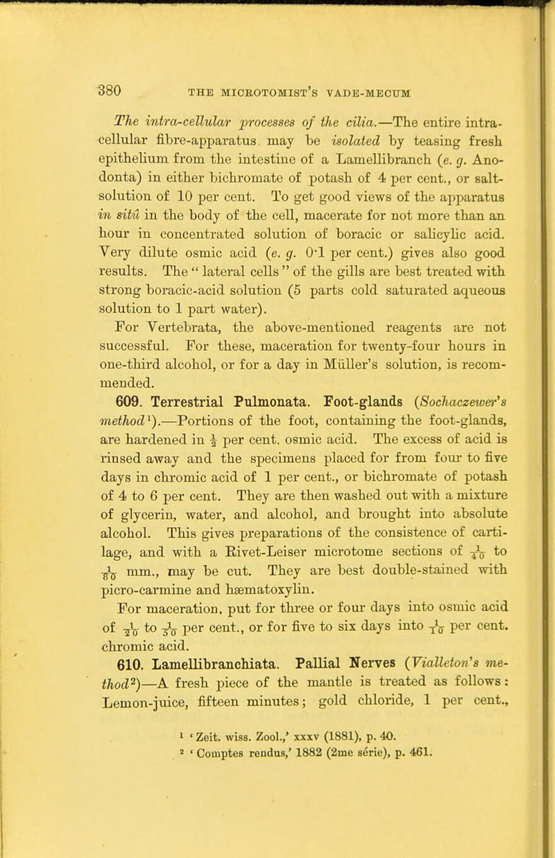The intra-cellular processes of the cilia.—The entire intra- cellular fibre-apparatus may be isolated by teasing fresh epithelium from the intestine of a Lamellibranch (e. g. Ano- donta) in either bichromate of potash of 4 per cent., or salt- solution of 10 per cent. To get good views of the apparatus in situ in the body of the cell, macerate for not more than an hour in concentrated solution of boracic or saUcylic acid. Very dilute osmic acid (e. g. 0*1 per cent.) gives also good results. The  lateral cells  of the gills are best treated with strong boracic-acid solution (5 parts cold saturated aqueous solution to 1 part water). For Vertebrata, the above-mentioned reagents are not successful. For these, maceration for twenty-four hours in one-third alcohol, or for a day in Miiller's solution, is recom- mended. 609. Terrestrial Pulmonata. Foot-glands {Sochaczewer's method^).—Portions of the foot, containing the foot-glands, are hardened in ^ per cent, osmic acid. The excess of acid is rinsed away and the specimens placed for from foui* to five days in chromic acid of 1 per cent., or bichromate of potash of 4 to 6 per cent. They are then washed out with a mixture of glycerin, water, and alcohol, and brought into absolute alcohol. This gives preparations of the consistence of carti- lage, and with a Eivet-Leiser microtome sections of -^^ to ■^j^ mm., may be cut. They are best double-stained with picro-carmine and hsematoxylin. For maceration, put for three or four days into osmic acid of -jV to per cent., or for five to six days into -jJ^ per cent, chromic acid. 610. Lamellibranchiata. Pallial Nerves (Vialleton's me- thod^)—fresh piece of the mantle is treated as follows: Lemon-juice, fifteen minutes; gold chloride, 1 per cent., 1 ' Zeit. wiss. Zool.,' xxxv (1881), p. 40. 2 ' Coinptes rendus,' 1882 (2ine serie), p. 4.61.