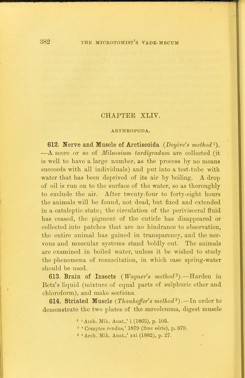 CHAPTEE XLIV. ARTHROPODA. 612. Nerve and Muscle of Arctiseoida (Doyere's method^). —A score or so of Milnesium tardigradum are collected (it is well to have a large number, as the process hj no means succeeds with all individuals) and put into a test-tube with water that has been deprived of its air by boiling. A drop of oil is run on to the surface of the water, so as thoroughly to exclude the air. After twenty-four to forty-eight hours the animals will be found, not dead, but fixed and extended in a cataleptic state; the circulation of the perivisceral fluid has ceased, the pigment of the cuticle has disappeared or collected into patches that are no hindrance to observation, the entire animal has gained in transparency, and the ner- vous and muscular systems stand boldly out. The animals are examined in boiled water, unless it be wished to study the phenomena of resuscitation, in which case spring-water should be used. 613. Brain of Insects (Wagner's method^).—Harden in Betz's liquid (mixture of equal parts of sulphuric ether and chloroform), and make sections. 614. Striated Muscle (ThanJioffer's method^).—In order to demonstrate the two plates of the sarcolemma, digest muscle 1 'Arch. Mile. Aimt.,' i (1865), p. 105. ' Coinptes reiulus,' 1879 (2me serie), ]\ 379. 3 «Arch. Mile. Auat.,' -xxi (1882), p. 27.