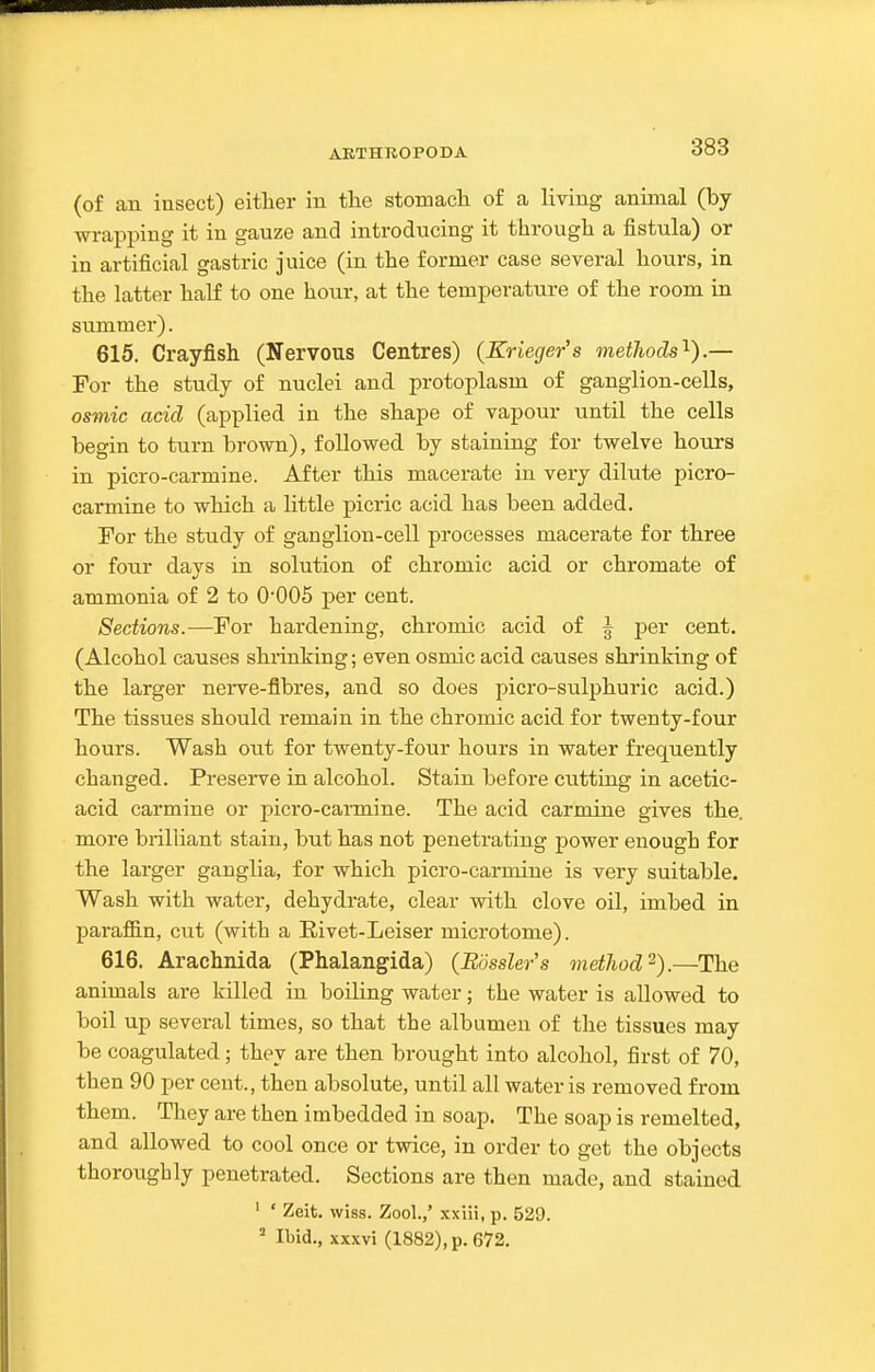 AETHROPODA (of an insect) either in tlie stomacli of a living animal (by wrapping it in gauze and introducing it through a fistula) or in artificial gastric juice (in the former case several hours, in the latter half to one hour, at the temperature of the room in summer). 615. Crayfish (Nervous Centres) (Krieger's methods'^).— For the study of nuclei and protoplasm of ganglion-cells, osmic acid (applied in the shape of vapour until the cells begin to turn brown), followed by staining for twelve hours in picro-carmine. After this macerate in very dilute picro- carmine to which a little picric acid has been added. For the study of ganglion-cell processes macerate for three or four days in solution of chromic acid or chromate of ammonia of 2 to 0'005 per cent. Sections.—For hardening, chromic acid of ^ per cent. (Alcohol causes shrinking; even osmic acid causes shrinking of the larger nerve-fibres, and so does picro-sulphuric acid.) The tissues should remain in the chromic acid for twenty-four hours. Wash out for twenty-four hours in water frequently changed. Preserve in alcohol. Stain before cutting in acetic- acid carmine or picro-cai-mine. The acid carnaine gives the. more brilliant stain, but has not penetrating power enough for the larger ganglia, for which picro-carmine is very suitable. Wash with water, dehydrate, clear with clove oil, imbed in parafiin, cut (with a Rivet-Leiser microtome). 616. Arachnida (Phalangida) (Bossier's method^).—The animals are killed in boiling water; the water is allowed to boil up several times, so that the albumen of the tissues may be coagulated; they are then brought into alcohol, first of 70, then 90 per cent., then absolute, until all water is removed from them. They are then imbedded in soap. The soap is remelted, and allowed to cool once or twice, in order to get the objects thoroughly penetrated. Sections are then made, and stained ' ' Zeit. wiss. Zool.,' xxiii, p. 529.  Ibid., xxxvi (1882), p. 672.