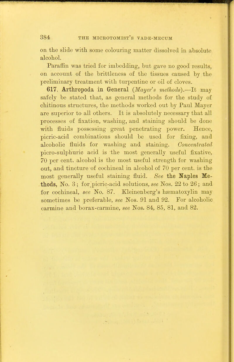 on the slide witli some colouring matter dissolved in absolute alcohol. Paraffin was tried for imbedding, but gave no good results, on account of the brittleness of the tissues caused by the preliminary treatment with turpentine or oil of cloves. 617. Arthropoda in General (Mayer's methods).—It may safely be stated that, as general methods for the study of chitinous structures, the methods worked out by Paul Mayer are superior to all others. It is absolutely necessary that all processes of fixation, washing, and staining should be done with fluids possessing great penetrating power. Hence, picric-acid combinations should be used for fixing, and alcoholic fluids for washing and staining. Concentrated picro-sulphuric acid is the most generally useful fixative, 70 j)er cent, alcohol is the most useful strength for washing out, and tincture of cochineal in alcohol of 70 per cent, is the most generally useful staining fluid. See the Naples Me- thods, No. 3; for picric-acid solutions, see Nos. 22 to 26; and for cochineal, see No. 87. Kleinenberg's hsematoxylin may sometimes be preferable, see Nos. 91 and 92. For alcoholic carmine and borax-carmine, see Nos. 84, 85, 81, and 82.