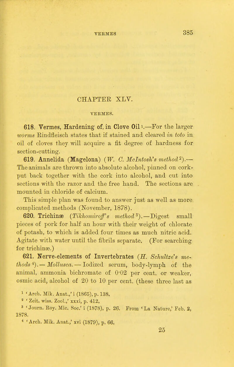 CHAPTER XLV. VERMES. 618. Vermes, Hardening of, in Clove Oil i.—For the larger worms Eindfleisch states that if stained and cleai'ed in toto in oil of cloves they will acquire a fit degree of hardness for section-cutting. 619. Annelida (Magelona) {W. G. Mcintosh's method'^).— The animals are thrown into absolute alcohol, pinned on cork> put back together with the cork into alcohol, and cut into sections with the razor and the free hand. The sections are mounted in chloride of calcium. This simple plan was found to answer just as well as more complicated methods (November, 1878). 620. Trichinae {TiJchomiroff's method^).—Digest small pieces of pork for half an hour with their weight of chlorate of potash, to which is added four times as much nitric acid. Agitate with water until the fibrils separate. (For searching for trichinae.) 621. Nerve-elements of Invertebrates (H. ScTiultze's me- thods*).— Molhtsca. — Iodized serum, body-lymjjh of the animal, ammonia bichromate of 002 per cent, or weaker, osmic acid, alcohol of 20 to 10 per cent, (these three last as 1 'Arch. Mik. Anat.,' i (1865), p. 138. ' ' Zeit. wiss. Zool.,' xxxi, p. 412. 3 • Journ. Roy. Mic. Soc' i (1878), p. 26. From ' La Nature,' Feb. 2, 1878. * 'Arch. Mik. Anat.,' xvi (1879), p. 66. 25