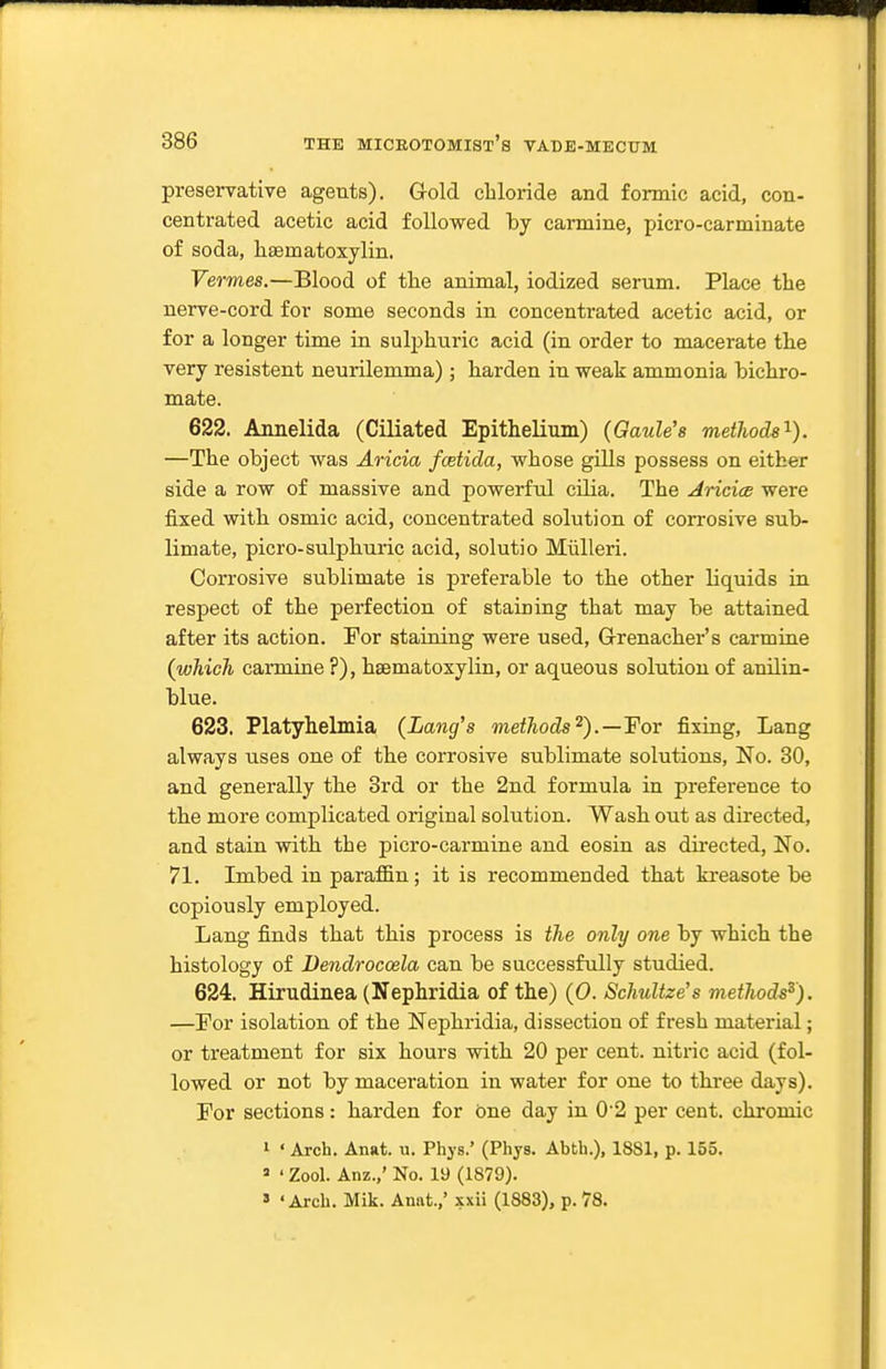 preservative agents). Gold cliloride and formic acid, con- centrated acetic acid followed by carmine, jjicro-carminate of soda, liaematoxylin. Vermes.—Blood of th.e animal, iodized serum. Place the nerve-cord for some seconds in concentrated acetic acid, or for a longer time in sulphuric acid (in order to macerate the very resistent neurilemma) ; harden in weak ammonia bichro- mate. 622. Annelida (Ciliated Epithelium) (Gaule's methods'^). —The object was Aricia fcetida, whose gills possess on either side a row of massive and powerful cilia. The AricicB were fixed with osmic acid, concentrated solution of corrosive sub- limate, picro-sulphuric acid, solutio Miilleri. Corrosive sublimate is preferable to the other liquids in respect of the perfection of staining that may be attained after its action. For staining were used, G-renacher's carmine (which carmine ?), haematoxylin, or aqueous solution of anilin- blue. 623. Platyhelmia {Lang's methods^).—For fixing, Lang always uses one of the corrosive sublimate solutions, No. 30, and generally the 3rd or the 2nd formula in prefei-ence to the more complicated original solution. Wash out as directed, and stain with the picro-carmine and eosin as directed, No. 71. Imbed in paraffin; it is recommended that kreasote be copiously employed. Lang finds that this process is the only one by which the histology of Dendroccela can be successfully studied. 624. Hirudinea (Nephridia of the) (0. Schultze's methods^'). —For isolation of the Nephridia, dissection of fresh material; or treatment for six hours with 20 per cent, nitric acid (fol- lowed or not by maceration in water for one to three days). For sections: harden for one day in 02 per cent, chromic 1 ' Arch. Anat. u. Phys.' (Phys. Abtb.), 1881, p. 155.  ' Zool. Anz.,' No. 19 (1879). » 'Arch. Mik. Anat.,' xxii (1883), p.78.