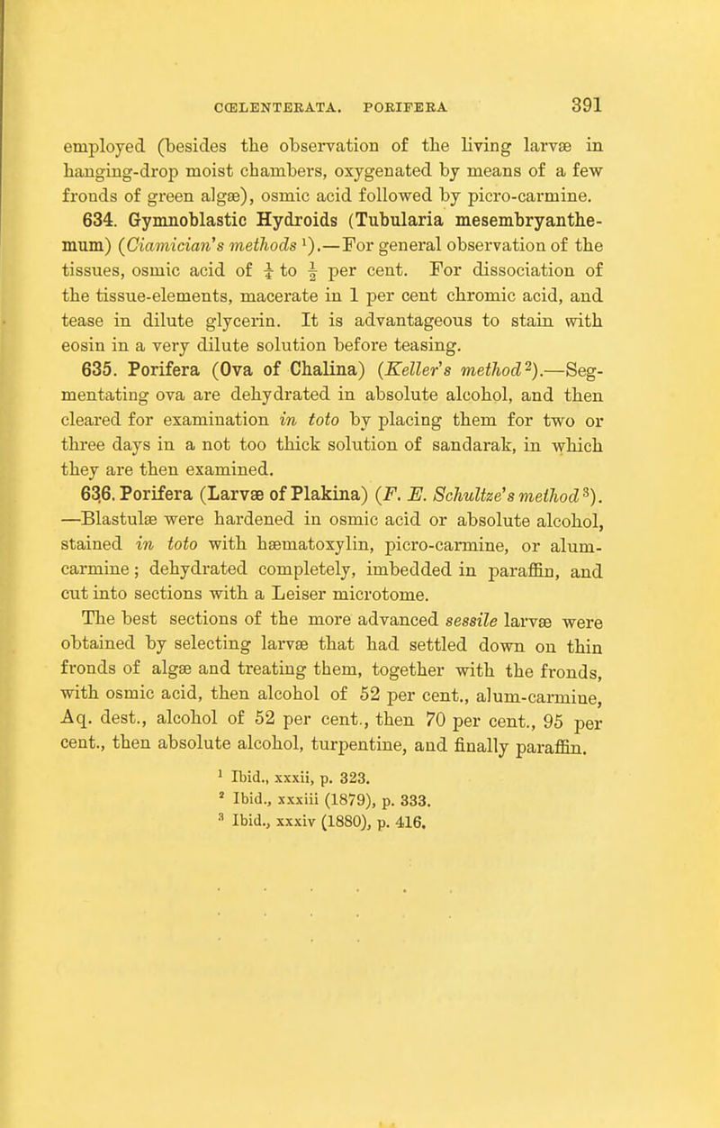 employed (besides the observation of the living larvae in hanging-drop moist chambers, oxygenated by means of a few fronds of green algae), osmic acid followed by picro-carmine. 634. Gynmoblastic Hydroids (Tubularia mesembryanthe- mum) (Ciamician's metJiods ').—For general observation of the tissues, osmic acid of i to f per cent. For dissociation of the tissue-elements, macerate in 1 per cent chromic acid, and tease in dilute glycerin. It is advantageous to stain with eosin in a very dilute solution before teasing. 635. Porifera (Ova of Chalina) (Keller's method^).—Seg- mentating ova are dehydrated in absolute alcohol, and then cleared for examination in toto by placing them for two or three days in a not too thick solution of sandarak, in which they are then examined. 63,6.Porifera (Larvae of Plakina) (F. E. Schultze'smethod^). —Blastulae were hardened in osmic acid or absolute alcohol, stained in toto with haematoxylin, picro-carmine, or alum- carmine ; dehydrated completely, imbedded in parafl&n, and cut into sections with a Leiser microtome. The best sections of the more advanced sessile larvae were obtained by selecting larvae that had settled down on thin fronds of algae and treating them, together with the fronds, with osmic acid, then alcohol of 52 per cent., alum-carmine, Aq. dest., alcohol of 52 per cent., then 70 per cent., 95 per cent., then absolute alcohol, turpentine, and finally paraffin, ^ Ibid., xxxii, p. 323.  Ibid., xxxiii (1879), p. 333. •■' Ibid., xxxiv (1880), p. 416.