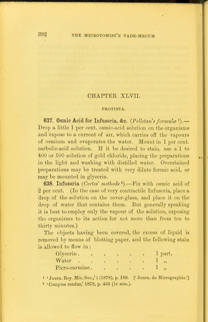 CHAPTEE XLVII. PROTISTA. 637. Osmic Acid for Infusoria, &c. (Pelletan's for mules'^).— Drop a little 1 per cent, osmic-acid solution on the organisms and expose to a current of air, which carries off the vapours of osmium and evaporates the water. Mount in 1 per cent, carbolic-acid solution. If it be desired to stain, use a 1 to 400 or 500 solution of gold chloride, placing the preparations in the light and washing with distilled water. Overstained preparations may be treated with very dilute formic acid, or may be mounted in glycerin. 638. Infusoria (Certes' methods^).—Pis with osmic acid of 2 per cent. (In the case of very contractile Infusoria, place a drop of the solution on the cover-glass, and place it on the droj) of water that contains them. But generally speaking it is best to employ only the vapour of the solution, exposing the organisms to its action for not more than from ten to thirty minutes.) The objects having been covered, the excess of liquid is removed by means of blotting paper, and the following stain is allowed to flow in : Glycerin 1 part. Water ...... 1 Picro-carmine 1 „ 1 ' Journ. Roy. Mic. Soc.,' i (1878), p. 189. (' Journ. de Micrographie.')