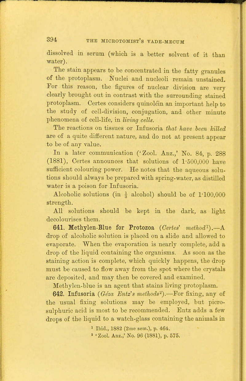 dissolved in serum (which is a better solvent of it than water). The stain appears to be concentrated in the fatty granules of the protoplasm. Nuclei and nucleoli remain unstained. For this reason, the figures of nuclear division are very clearly brought out in contrast with the surrounding stained protoplasm. Certes considers quiuoleiu an imjjortant help to the study of cell-division, conjugation, and other minute phenomena of cell-life, in living cells. The reactions on tissues or Infusoria thai have been hilled are of a quite different nature, and do not at present appear to be of any value. In a later communication ('Zool. Anz.,' No. 84, p. 288 (1881), Certes announces that solutions of 1-500,000 have sufl&cient colouring power. He notes that the aqueous solu- tions should always be prepared with spring-water, as distUled water is a poison for Infusoria. Alcoholic solutions (in ^ alcohol) should be of 1-100,000 strength. All solutions should be kept in the dark, as light decolourises them. 641. Methylen-Blue for Protozoa (Certes' method'^).—A drop of alcoholic solution is placed on a slide and allowed to evaporate. When the evaporation is nearly complete, add a drop of the liquid containing the organisms. As soon as the staining action is complete, which quickly happens, the drop must be caused to flow away from the spot where the crystals are deposited, and may then be covered and examined. Methylen-blue is an agent that stains living protoplasm. 642. Infusoria (Geza Entz's methods'^).—For fixing, any of the usual fixing solutions may be employed, but picro- sulphuric acid is most to be recommended. Entz adds a few drops of the liquid to a watch-glass containing the animals in ' Ibid., 1883 (2nie sem.), p. 464. » 'Zool. Anz.,' No. 96 (1881), p. 575.