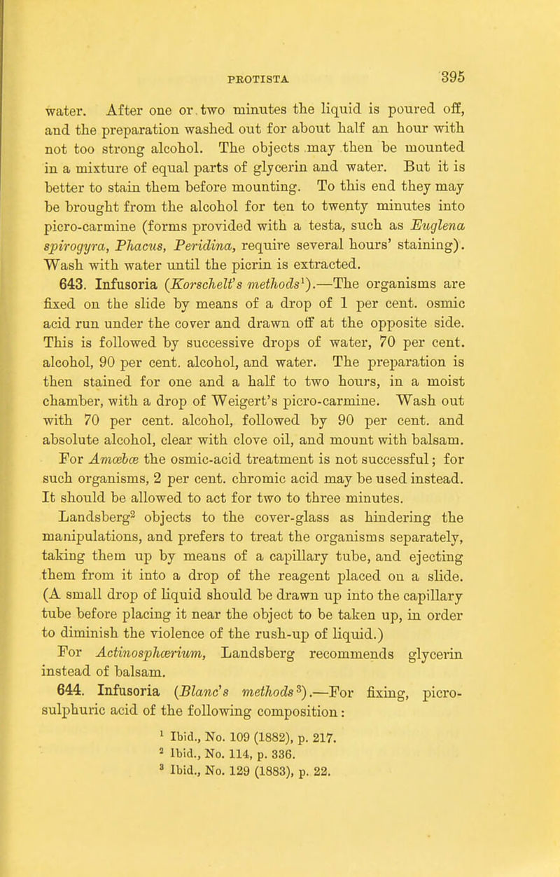 water. After one or. two tainutes tlie liquid is poured off, and the preparation washed out for about half an hour with not too strong alcohol. The objects may then be mounted in a mixture of equal parts of glycerin and water. But it is better to stain them before mounting. To this end they may be brought from the alcohol for ten to twenty minutes into picro-carmine (forms provided with a testa, such as Euglena spirogyra, Phacus, Peridina, require several hours' staining). Wash with water until the picrin is extracted. 643. Infusoria (KorscheWs methods'^).—The organisms are fixed on the slide by means of a drop of 1 per cent, osmic acid run under the cover and drawn oflf at the opposite side. This is followed by successive drops of water, 70 per cent, alcohol, 90 per cent, alcohol, and water. The preparation is then stained for one and a half to two hours, in a moist chamber, with a drop of Weigert's picro-carmine. Wash out with 70 per cent, alcohol, followed by 90 per cent, and absolute alcohol, clear with clove oil, and mount with balsam. For Amoehce the osmic-acid treatment is not successful; for such organisms, 2 per cent, chromic acid may be used instead. It should be allowed to act for two to three minutes. Landsberg^ objects to the cover-glass as hindering the manipulations, and prefers to treat the organisms separately, taking them up by means of a capillary tube, and ejecting them from it into a drop of the reagent placed on a slide. (A small drop of liquid should be drawn up into the capillary tube before placing it near the object to be taken up, in order to diminish the violence of the rush-up of liquid.) For Actinosphcerium, Landsberg recommends glycerin instead of balsam. 644. Infusoria {Blanc's methods^).—For fixing, picro- sulphuric acid of the following composition: 1 Ibid., No. 109 (1882), p. 217. ^ Ibid., No. 114, p. 336. 3 Ibid., No. 129 (1883), p. 22.