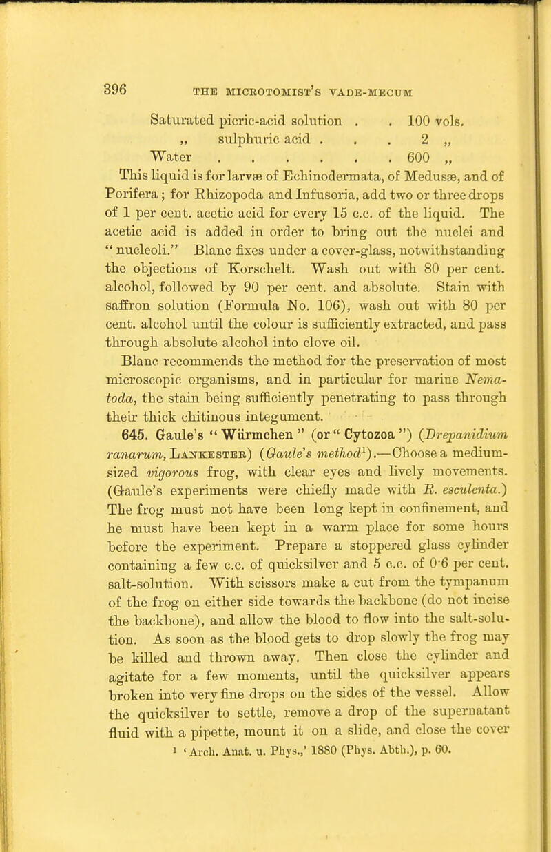 Saturated picric-acid solution . . 100 vols. ,, sulphuric acid . . . 2 „ Water 600 „ This liquid is for larvae of Echinodermata, of Medusae, and of Porifera; for Ehizopoda and Infusoria, add two or three drops of 1 per cent, acetic acid for every 15 c.c. of the liquid. The acetic acid is added in order to bring out the nuclei and  nucleoli. Blanc fixes under a cover-glass, notwithstanding the objections of Korschelt. Wash out with 80 per cent, alcohol, followed by 90 per cent, and absolute. Stain with saffron solution (Pormula No. 106), wash out with 80 per cent, alcohol until the colour is sufficiently extracted, and pass through absolute alcohol into clove oil. Blanc recommends the method for the preservation of most microscopic organisms, and in particular for marine Nema- toda, the stain being sufficiently penetrating to pass through their thick chitinous integument. 645. Graule's  Wiirmchen  (or  Cytozoa ) {Brepanidium ranarztm, Lankestee) {Gaules method^).—Choose a medium- sized vigorous frog, with clear eyes and lively movements. (Gaule's experiments were chiefly made with B. esculenta.) The frog must not have been long kept in confinement, and he must have been kept in a warm place for some hours before the experiment. Prepare a stoppered glass cylinder containing a few c.c. of quicksilver and 5 c.c. of 0'6 per cent, salt-solution. With scissors make a cut from the tympanum of the frog on either side towards the backbone (do not incise the backbone), and allow the blood to flow into the salt-solu- tion. As soon as the blood gets to drop slowly the frog may be killed and thrown away. Then close the cylinder and agitate for a few moments, until the quicksilver appears broken into very fine drops on the sides of the vessel. Allow the quicksilver to settle, remove a drop of the supernatant fluid with a pipette, mount it on a slide, and close the cover