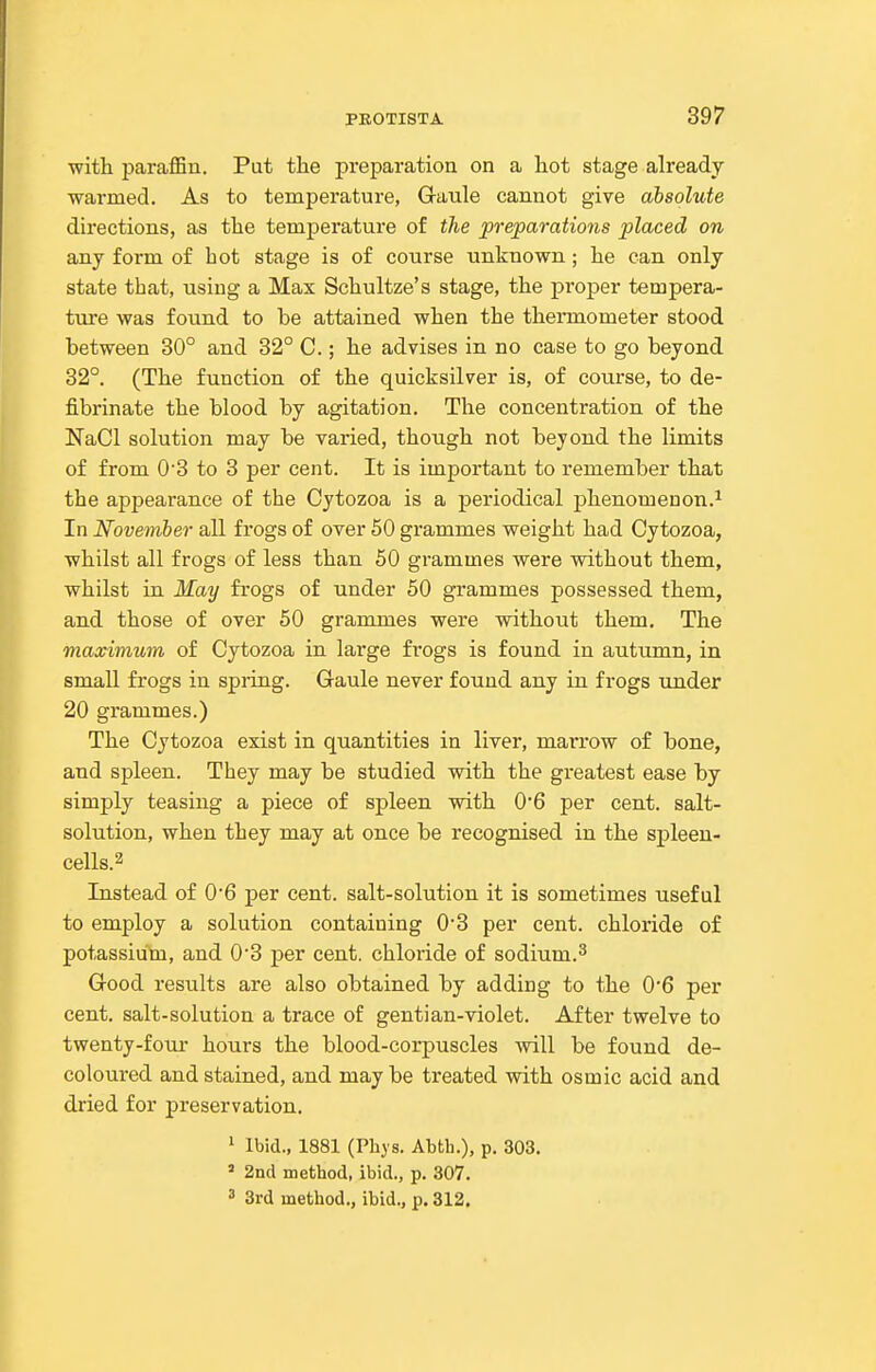 with paraffin. Put the preparation on a hot stage already warmed. As to temperature, Gaule cannot give absolute directions, as the temperature of the preparations placed on any foi-m of hot stage is of course unknown; he can only state that, using a Max Schultze's stage, the proper tempera- ture was found to be attained when the thermometer stood between 30° and 32° C.; he advises in no case to go beyond 32°. (The function of the quicksilver is, of course, to de- fibrinate the blood by agitation. The concentration of the NaCl solution may be varied, though not beyond the limits of from 0'3 to 3 per cent. It is important to remember that the appearance of the Cytozoa is a periodical phenomenon-^ In November all frogs of over 50 grammes weight had Cytozoa, whilst all frogs of less than 50 grammes were without them, whilst in May frogs of under 50 grammes possessed them, and those of over 50 grammes were without them. The maximum of Cytozoa in large frogs is found in autumn, in small frogs in spring. Gaule never found any in frogs under 20 grammes.) The Cytozoa exist in quantities in liver, marrow of bone, and spleen. They may be studied with the greatest ease by simply teasing a piece of spleen with 0*6 per cent, salt- solution, when they may at once be recognised in the spleen- cells. ^ Instead of 0'6 per cent, salt-solution it is sometimes useful to employ a solution containing 0*3 per cent, chloride of potassium, and 0'3 per cent, chloride of sodium.^ Good results are also obtained by adding to the 0*6 per cent, salt-solution a trace of gentian-violet. After twelve to twenty-fouj- hours the blood-corpuscles will be found de- coloured and stained, and may be treated with osmic acid and dried for preservation. ^ Ibid., 1881 (Phys. Abth.), p. 303. » 2nd method, ibid., p. 307. 3 3rd method., ibid., p. 312.