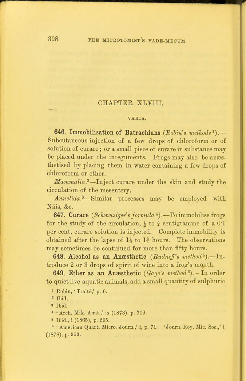 CHAPTER XL Vni. VAEIA. 646. Immobilisation of Batrachians (Bohin's methods^).— Subcutaneous injection of a few drops of chloroform or of solution of curare; or a small piece of curare in substance may be placed under the integuments. Frogs may also be anaes- thetised by placing them, in water containing a few drops of chloroform or ether. Mammalia.'^—Inject curare under the skin and study the circulation of the mesentery. Annelida.^—Similar processes may be employed with Nais, &c. 647. Curare (Schrmiziger's formula'^).—To immobilise frogs for the study of the circulation, | to i centigramme of a 01 per cent, curare solution is injected. Complete immobility is obtained after the lapse of 1^ to If hours. The observations may sometimes be continued for more than fifty hours. 648. Alcohol as an Anaesthetic (Budneff's method^).—In- troduce 2 or 3 drops of spirit of wine into a frog's mouth. 649. Ether as an Ansesthetic (Gage's method'^). - In order to quiet live aquatic animals, add a small quantity of sulphuric ' Robin, ' Traite,' p. 6. ' Ibid. 3 Ibid. * • Arch. Mik. Anat.,' ix (1873), p. 709. 5 Ibid., i (1865), p. 295.  ' American Quart. Micro. Journ.,' i, p. 71. ' Journ. Roy. Mic. Soc.,' i (1878), p. 353.