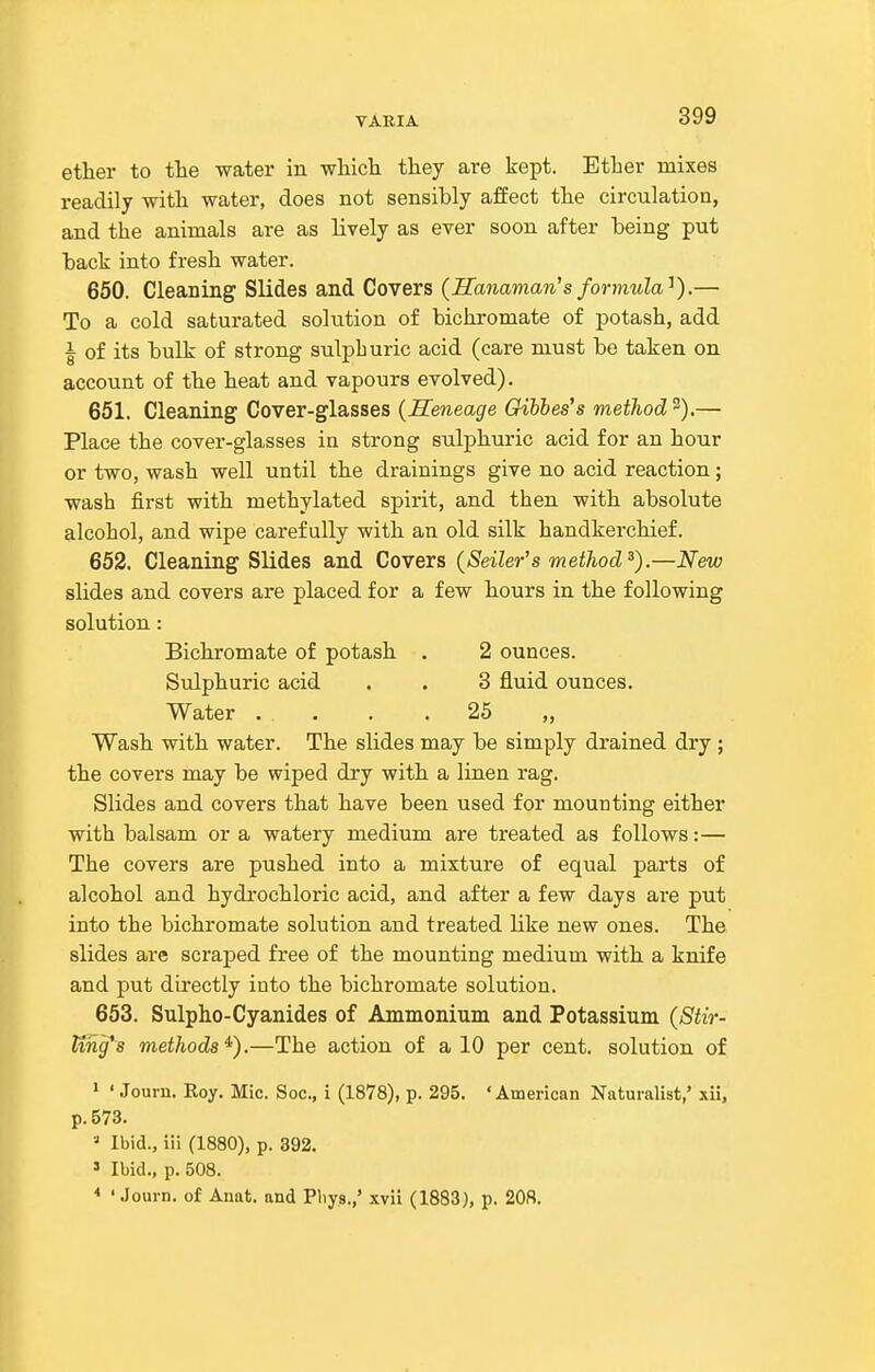 etlier to tlie water in wliicli they are kept. Etlier mixes readily witli water, does not sensibly affect tlie circulation, and the animals are as lively as ever soon after being put back into fresh water. 660. Cleaning Slides and Covers (Hanaman's formula'^).— To a cold saturated solution of bichromate of potash, add I of its bulk of strong sulphuric acid (care must be taken on account of the heat and vapours evolved). 651. Cleaning Cover-glasses {Reneage Gihhes's method 3).— Place the cover-glasses in strong sulphuric acid for an hour or two, wash well until the drainings give no acid reaction; wash first with methylated spirit, and then with absolute alcohol, and wipe carefully with an old silk handkerchief. 652. Cleaning Slides and Covers (Seller's method^).—New slides and covers are placed for a few hours in the following solution : Bichromate of potash . 2 ounces. Sulphuric acid . . 3 fluid ounces. Water .... 25 „ Wash with water. The slides may be simply drained dry ; the covers may be wiped di-y with a linen rag. Slides and covers that have been used for mounting either with balsam or a watery medium are treated as follows:— The covers are pushed into a mixture of equal parts of alcohol and hydrochloric acid, and after a few days are put into the bichromate solution and treated like new ones. The slides are scraped free of the mounting medium with a knife and put directly into the bichromate solution. 653. Sulpho-Cyanides of Ammonium and Potassium (Stir- ling's methods^).—The action of a 10 per cent, solution of ' ' Jouin. Eoy. Mic. S oc, i (1878)j p. 295. 'American Naturalist/ xii, p. 573. ■•' Ibid., iii (1880), p. 392. » Ibid., p. 508. * ' Journ. of Anat. and Pliys.,' xvii (1883), p. 208.