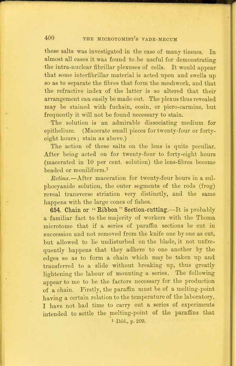 these salts was investigated in the case of many tissues. In almost all cases it was found to be useful for demonstrating the intra-nuclear fibrillar plexuses of cells. It would appear that some interfibrillar material is acted upon and swells up so as to separate the fibres that form the meshwork, and that the refractive index of the latter is so altered that their arrangement can easily be made out. The plexus thus revealed may be stained with fuchsin, eosin, or picro-carmine, but frequently it will not be found necessary to stain. The solution is an admirable dissociating medium for epithelium. (Macerate small pieces for twenty-four or forty- eight hours ; stain as above.) The action of these salts on the lens is quite peculiar. After being acted on for twenty-four to forty-eight hours (macerated in 10 per cent, solution) the lens-fibres become beaded or moniliform.'^ Retina.—After maceration for twenty-four hours in a sul- phocyanide solution, the outer segments of the rods (frog) reveal transverse striation very distinctly, and the same happens with the large cones of fishes. 654. Chain or  Ribbon  Section-cutting.—It is probably a familiar fact to the majority of workers with the Thoma microtome that if a series of paraffin sections be cut in succession and not removed from the L-nif e one by one as cut, but allowed to Lie undisturbed on the blade, it not unfre- quently happens that they adhere to one another by the edges so as to form a chain which may be taken up and transferred to a slide without breaking up, thus greatly lightening the labour of mounting a series. The following appear to me to be the factors necessary for the production of a chain. Firstly, the paraffin must be of a melting-point having a certain relation to the temperature of the laboratoiy. I have not had time to carry out a series of experiments intended to settle the melting-point of the paraffins that 1 Ibid., p. 209.