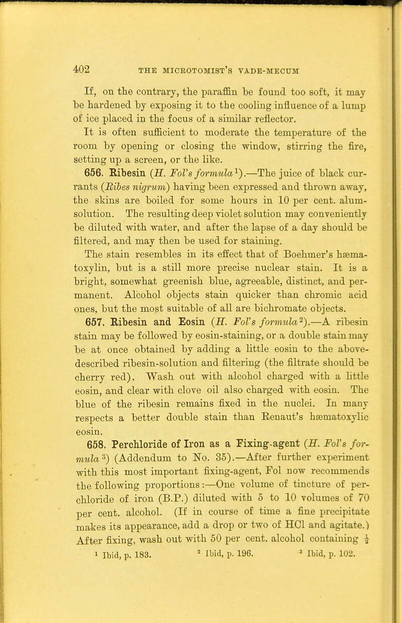 If, on the contrary, the paraffin be found too soft, it may be hardened by exj)08ing it to the cooling influence of a lump of ice placed in the focus of a similar reflector. It is often sufficient to moderate the temperature of the room by opening or closing the window, stirring the fire, setting up a screen, or the like. 656. Ribesin {H. FoVs formula'^).—The juice of black cur- rants (Bibes nigrum) having been expressed and thrown away, the skins are boiled for some hours in 10 per cent, alum- solution. The resulting deep violet solution may conveniently be diluted with water, and after the lapse of a day should be filtered, and may then be used for staining. The stain resembles in its effect that of Boehmer's haema- toxylin, but is a still more precise nuclear stain. It is a bright, somewhat greenish blue, agreeable, distinct, and per- manent. Alcohol objects stain quicker than chromic acid ones, but the most suitable of all are bichromate objects. 657. Ribesin and Eosin (E. Fol's formula^).—A ribesin stain may be followed by eosin-staining, or a double stain may be at once obtained by adding a little eosin to the above- described ribesin-solution and filtering (the filtrate should be cherry red). Wash out with alcohol charged with a Httle eosin, and clear with clove oil also charged with eosin. The blue of the ribesin remains fixed in the nuclei. In many respects a better double stain than Eenaut's hsematoxylic eosin. 658. PercMoride of Iron as a Fixing'-agent (H. Fol's for- mula'^) (Addendum to No. 35).—After further experiment with this most important fixing-a,gent, Tol now recommends the following proportions:—One volume of tincture of per- chloride of iron (B.P.) diluted with 5 to 10 volumes of 70 per cent, alcohol. (If in course of time a fine precipitate makes its appearance, add a drop or two of HCl and agitate.) After fixing, wash out with 50 per cent, alcohol containing ^ 1 Ibid, p. 183. ' Ibid. p. 196. => Ibid, p. 102.