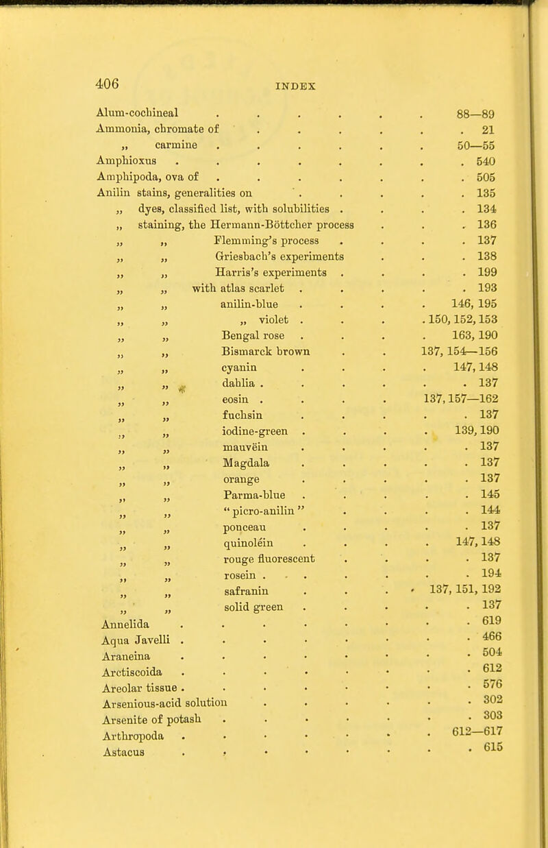 Alum-cocbineal ...... 88—89 Ammonia, chromate of . . . . . .21 „ carmine ...... 50—55 Amphioxus ........ 540 Amphipoda, ova of . . . . . . . 505 Anilin stains, generalities on  . . . . . 135 „ dyes, classified list, with solubilities .... 134 „ staining, the Hermann-Bottcher process . . , 136 „ „ Flemming's process .... 137 „ „ Griesbach's experiments . . . 138 „ „ Harris's experiments .... 199 „ „ with atlas scarlet ..... 193 „ „ anilin-blue .... 146, 195 „ „ „ violet . . . .150,152,153 „ Bengal rose .... 163,190 „ „ Bismarck brown . . 137, 154—156 „ „ cyanin .... 147,148 „ „ ^ dahlia ...... 137 eosin .... 137,157—162 J, „ fuchsin ..... 137 „ iodine-green . . . . 139,190 „ „ mauvein ..... 137 Magdala . . . . .137 „ orange . . . . .137 J, „ Parma-blue ..... 145 „ „  picro-anilln . . . . 144 „ „ ponceau ..... 137 „ „ quinolein .... 147,148 „ rouge fluorescent . . . • 137 „ „ rosein ... . . • • 194 safranin . . . • 137,151,192 „ ■ „ solid green ..... 137 Annelida 619 Aqua Javelli . . • • • • • .466 Araneina ^04 Arctiscoida . . • ' • • • • • Areolar tissue 576 Arsenious-acid solution ...... 302 Arsenite of potash . . • • • • .303 ArtbroiMda 612—617 Astacus 615