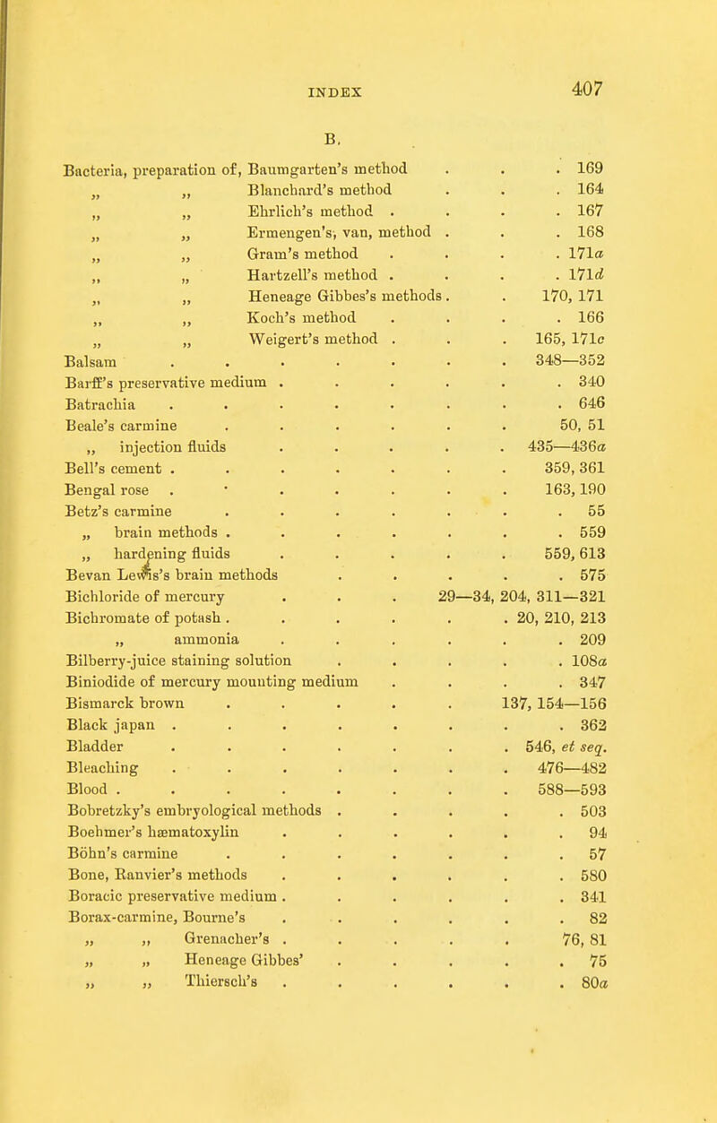 B. Bacteria, preparation of, Baumgarten's method . . . 169 „ „ Blanchard's method . . . 164 „ Ehrlich's method . . . .167 „ „ Ermengen's, van, method . . . 168 „ „ Gram's method .... 171a „ „ Hartzell's method .... I7ld „ „ Heneage Gibbes's methods. . 170, 171 „ „ Koch's method .... 166 „ „ Weigert's method . . . 165, 17lc Balsam 348—352 BarfE's preservative medium ...... 340 Batrachia ........ 646 Beale's carmine . . . . . . 50, 51 „ injection fluids ..... 435—1.36a Bell's cement ....... 359, 361 Bengal rose 163,190 Betz's carmine . . . . . . .55 „ brain methods ....... 559 „ hardening fluids ..... 559,618 Bevan Lewis's brain methods ..... 575 Bichloride of mercury . . . 29—34,204, 311—821 Bichromate of potash. . . . . .20, 210, 213 „ ammonia ...... 209 Bilberry-juice staining solution ..... 108a Biniodide of mercury mounting medium .... 847 Bismarck brown ..... 137, 154—156 Black japan ........ 362 Bladder ....... 546, et seq. Bleaching ....... 476—482 Blood ........ 588—593 Bobretzky's embryological methods ..... 503 Boehmer's hsematoxylin . . . . . .94 Bohn's carmine . . . . . . .57 Bone, Ranvier's methods ...... 580 Boracic preservative medium ...... 341 Borax-carmine, Bourne's . . . . . .82 „ „ Grenacher's . . . . . 76, 81 „ „ Heneage Gibbes' . . . . .75 „ „ Thiersch's ...... 80a