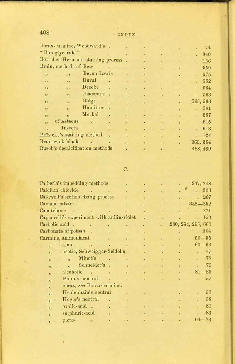 INDEX Borax-carmine, Woodward's .  Boroglyceride  Bottcher-Hermann staining process Brain, inetliods of Betz „ ,, Be van Lewis „ „ Duval „ „ Deecke „ „ Giacomini . ,. „ Golgi „ „ Hamilton . „ „ Merkel „ of Astacus „ Insecta Erosiclce's staining method Brunswick black Busch's decalcification methods C. Calberla's imbedding methods .... 247,248 Calcium chloride . . . . . . * . 306 Caldwell's section-fixing process . . . . , 267 Canada balsam ...... 348—352 Caoutchouc . . . . . . . . 271 CapparelK's experiment with anilin-violet .... 153 Carbolic acid ...... 280, 294, 295, 660 Carbonate of potash ....... 304 Carmine, ammoniacal ..... 50—55 alum ...... 60—63 „ acetic, Schweigger-Seidel's . . . .77 „ „ Minot's . . . . . .78 „ „ Schneider's . . . . . .79 „ alcoholic ...... 81—85 „ Bohn's neutral . . . . . .57 „ borax, see Borax-carmine. „ Heidenhain's neutral . . . . .56 „ Hoyer's neutral . . . . . .58 „ oxalic-acid . . . . . . .80 „ sulphuric-acid . . . . . .83 „. picro- . .. .. • . . 64—73 . 74 . 340 . 136 . 559 . 575 . 562 . 564 . 563 565, 566 . 561 . 567 . 615 . 613 . 124 363, 364 468, 469