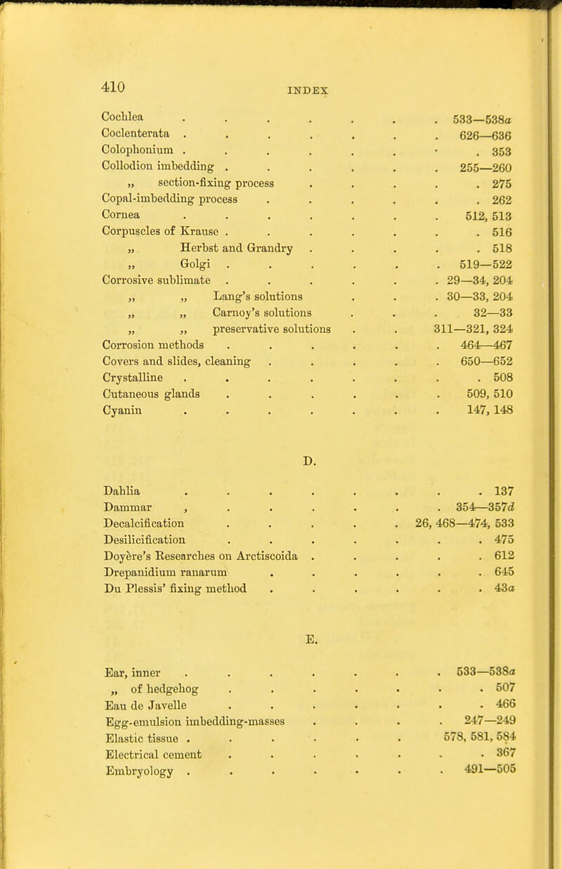 Cochlea Coclenterata . Coloplionium . Collodion imbedding . „ section-fixing process Copal-imbedding process Cornea Corpuscles of Krause . „ Herbst and Grandry „ Golgi . Corrosive sublimate „ Lang's solutions „ „ Carnoy's solutions „ „ preservative solutions Corrosion methods Covers and slides, cleaning Crystalline Cutaneous glands Cyanin 533—538a 626—636 . 353 255—260 . 275 . 262 512, 513 . 516 . 518 519—522 29— 34, 204 30— 33, 204 32—33 311—321, 324 464—467 650—652 . 508 509, 510 147, 148 D. Dahlia Dammar , Decalcification Desilicification Doyere's Researches on Arctiscoida Drepanidium ranarum Du Plessis' fixing method . 137 . 354—357d 26, 468—474, 533 . 475 . 612 . 645 . 43a E, Ear, inner ....... 533—588a „ of hedgehog ....... 507 Eau de Javelle ....... 466 Egg-emulsion imbedding-masses .... 247—249 Elastic tissue 578, 581, 584 Electrical cement ....... 367 Embryology ....... 491—505