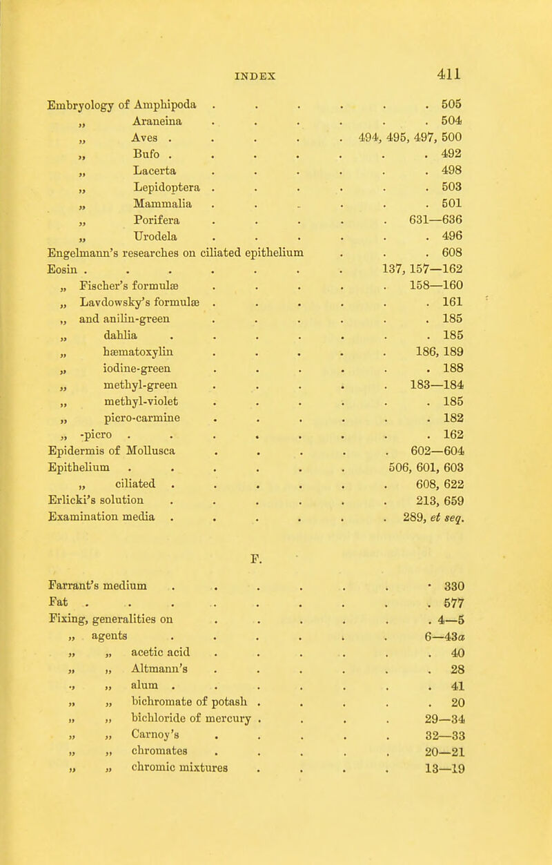 Embryology of Amphipoda „ Araneina „ Aves . Bufo . „ Lacerta „ Lepidoptera „ Mammalia „ Porifera „ Urodela Engelmami's researches on ciliated ep: Eosin . „ Fischer's formulsB „ Lavdowsky's formulse „ and aniliu-green „ dahlia „ htematoxylin „ iodine-green „ methyl-green „ methyl-violet „ picro-carmine „ -picro . Epidermis of Mollusca Epithelium „ ciliated Erlicki's solution Examination media P Farrant's medium Fat . Fixing, generalities on agents acetic acid Altmann's alum . bichromate of potash bichloride of mercury Carney's chromates chromic mixtures thelium 494, . 505 . 504 495, 497, 500 . 492 , 498 . 503 . 501 631—636 . 496 . 608 137, 157—162 158—160 . 161 . 185 . 185 186, 189 . 188 183—184 . 185 . 182 . 162 602—604 506, 601, 603 608, 622 213, 659 289, et seq. 330 577 4—5 6—43a 40 28 41 20 29—34 32—33 20—21 13—19