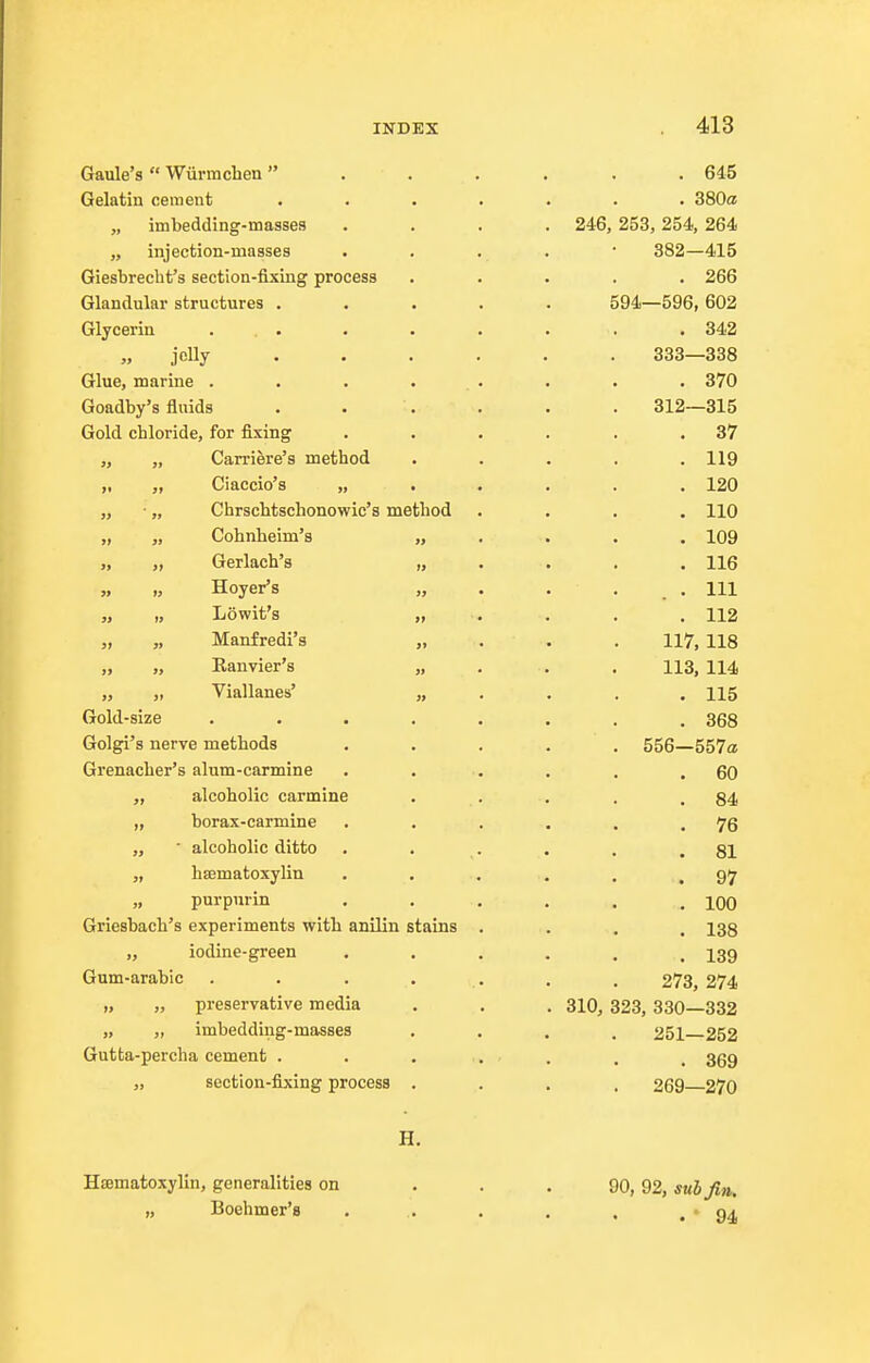 Gaule's  Wiirmchen . . . . . .645 Gelatin cement ....... 380a „ imbedding-masses .... 246, 253,254, 264 „ injection-masses . . . . • 382—415 Giesbrecht's section-fixing process ..... 266 Glandular structures ..... 594—596, 602 Glycerin ... . . . . . .342 „ jelly ...... 333—338 Glue, marine . . . . . . . . 370 Goadby's fluids . . . . . . 312—315 Gold chloride, for fixing . . . . . .37 „ „ Carriere's method ..... 119 „ „ Ciaccio's ...... 120 „ • „ Chrschtschonowic's method .... 110 „ „ Cohnbeim's „ . . . . 109 „ „ Gerlach's „ . . . . 116 Hoyer's „ . . . . . Ill „ „ Lowit's . . . . 112 „ „ Manfredi's „ . . . 117, 118 „ „ Eanvier's „ . . . 113, 114 „ Viallanes' „ . . . .115 Gold-size ........ 368 Golgi's nerve methods ..... 556—557a Grenacher's alum-carmine . . . . . .60 „ alcoholic carmine . . . . .84 „ borax-carmine . . . . . .76 ,, ■ alcoholic ditto . . . . . .81 „ hsematoxylin . . . . . .97 purpurin . . . . . .100 Grieshach's experiments with anilin stains .... 138 ,, iodine-green ...... 139 Gum-arabic . . . . . . . 273, 274 „ „ preservative media . . , 310, 323, 330—332 „ „ imbedding-masses .... 251—252 Gutta-percha cement ....... 359 „ section-fixing process .... 269 270 H. Hematoxylin, generalities on ... 90, 92, sub Jin, „ Boehmer's . . . . . . 94